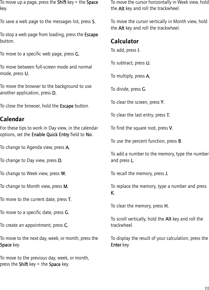 111To move up a page, press the Shift key + the Space key.To save a web page to the messages list, press S.To stop a web page from loading, press the Escape button.To move to a specific web page, press G.To move between full-screen mode and normal mode, press U.To move the browser to the background to use another application, press D.To close the browser, hold the Escape button.CalendarFor these tips to work in Day view, in the calendar options, set the Enable Quick Entry field to No.To change to Agenda view, press A.To change to Day view, press D.To change to Week view, press W.To change to Month view, press M.To move to the current date, press T.To move to a specific date, press G.To create an appointment, press C.To move to the next day, week, or month, press the Space key.To move to the previous day, week, or month, press the Shift key + the Space key.To move the cursor horizontally in Week view, hold the Alt key and roll the trackwheel.To move the cursor vertically in Month view, hold the Alt key and roll the trackwheel.CalculatorTo add, press I.To subtract, press U.To multiply, press A.To divide, press G.To clear the screen, press Y.To clear the last entry, press T.To find the square root, press V.To use the percent function, press B.To add a number to the memory, type the number and press L.To recall the memory, press J.To replace the memory, type a number and press K.To clear the memory, press H.To scroll vertically, hold the Alt key and roll the trackwheel.To display the result of your calculation, press the Enter key.