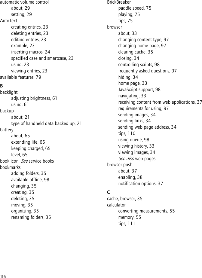 116automatic volume controlabout, 29setting, 29AutoTextcreating entries, 23deleting entries, 23editing entries, 23example, 23inserting macros, 24specified case and smartcase, 23using, 23viewing entries, 23available features, 79Bbacklightadjusting brightness, 61using, 61backupabout, 21type of handheld data backed up, 21batteryabout, 65extending life, 65keeping charged, 65level, 65book icon, See service booksbookmarksadding folders, 35available offline, 98changing, 35creating, 35deleting, 35moving, 35organizing, 35renaming folders, 35BrickBreakerpaddle speed, 75playing, 75tips, 75browserabout, 33changing content type, 97changing home page, 97clearing cache, 35closing, 34controlling scripts, 98frequently asked questions, 97hiding, 34home page, 33JavaScript support, 98navigating, 33receiving content from web applications, 37requirements for using, 97sending images, 34sending links, 34sending web page address, 34tips, 110using queue, 98viewing history, 33viewing images, 34See also web pagesbrowser pushabout, 37enabling, 38notification options, 37Ccache, browser, 35calculatorconverting measurements, 55memory, 55tips, 111