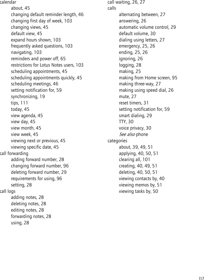 117calendarabout, 45changing default reminder length, 46changing first day of week, 103changing views, 45default view, 45expand hours shown, 103frequently asked questions, 103navigating, 103reminders and power off, 65restrictions for Lotus Notes users, 103scheduling appointments, 45scheduling appointments quickly, 45scheduling meetings, 46setting notification for, 59synchronizing, 19tips, 111today, 45view agenda, 45view day, 45view month, 45view week, 45viewing next or previous, 45viewing specific date, 45call forwardingadding forward number, 28changing forward number, 96deleting forward number, 29requirements for using, 96setting, 28call logsadding notes, 28deleting notes, 28editing notes, 28forwarding notes, 28using, 28call waiting, 26, 27callsalternating between, 27answering, 26automatic volume control, 29default volume, 30dialing using letters, 27emergency, 25, 26ending, 25, 26ignoring, 26logging, 28making, 25making from Home screen, 95making three-way, 27making using speed dial, 26mute, 27reset timers, 31setting notification for, 59smart dialing, 29TTY, 30voice privacy, 30See also phonecategoriesabout, 39, 49, 51applying, 40, 50, 51clearing all, 101creating, 40, 49, 51deleting, 40, 50, 51viewing contacts by, 40viewing memos by, 51viewing tasks by, 50