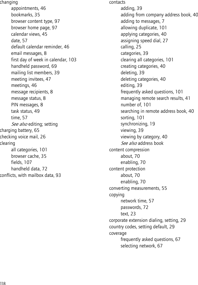 118changingappointments, 46bookmarks, 35browser content type, 97browser home page, 97calendar views, 45date, 57default calendar reminder, 46email messages, 8first day of week in calendar, 103handheld password, 69mailing list members, 39meeting invitees, 47meetings, 46message recipients, 8message status, 8PIN messages, 8task status, 49time, 57See also editing; settingcharging battery, 65checking voice mail, 26clearingall categories, 101browser cache, 35fields, 107handheld data, 72conflicts, with mailbox data, 93contactsadding, 39adding from company address book, 40adding to messages, 7allowing duplicate, 101applying categories, 40assigning speed dial, 27calling, 25categories, 39clearing all categories, 101creating categories, 40deleting, 39deleting categories, 40editing, 39frequently asked questions, 101managing remote search results, 41number of, 101searching in remote address book, 40sorting, 101synchronizing, 19viewing, 39viewing by category, 40See also address bookcontent compressionabout, 70enabling, 70content protectionabout, 70enabling, 70converting measurements, 55copyingnetwork time, 57passwords, 72text, 23corporate extension dialing, setting, 29country codes, setting default, 29coveragefrequently asked questions, 67selecting network, 67