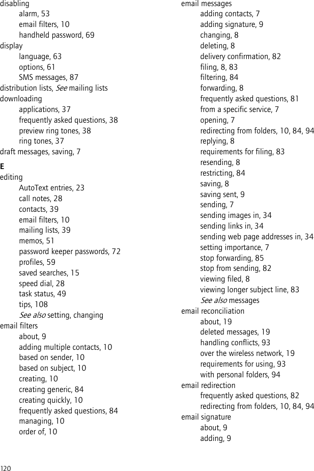 120disablingalarm, 53email filters, 10handheld password, 69displaylanguage, 63options, 61SMS messages, 87distribution lists, See mailing listsdownloadingapplications, 37frequently asked questions, 38preview ring tones, 38ring tones, 37draft messages, saving, 7EeditingAutoText entries, 23call notes, 28contacts, 39email filters, 10mailing lists, 39memos, 51password keeper passwords, 72profiles, 59saved searches, 15speed dial, 28task status, 49tips, 108See also setting, changingemail filtersabout, 9adding multiple contacts, 10based on sender, 10based on subject, 10creating, 10creating generic, 84creating quickly, 10frequently asked questions, 84managing, 10order of, 10email messagesadding contacts, 7adding signature, 9changing, 8deleting, 8delivery confirmation, 82filing, 8, 83filtering, 84forwarding, 8frequently asked questions, 81from a specific service, 7opening, 7redirecting from folders, 10, 84, 94replying, 8requirements for filing, 83resending, 8restricting, 84saving, 8saving sent, 9sending, 7sending images in, 34sending links in, 34sending web page addresses in, 34setting importance, 7stop forwarding, 85stop from sending, 82viewing filed, 8viewing longer subject line, 83See also messagesemail reconciliationabout, 19deleted messages, 19handling conflicts, 93over the wireless network, 19requirements for using, 93with personal folders, 94email redirectionfrequently asked questions, 82redirecting from folders, 10, 84, 94email signatureabout, 9adding, 9