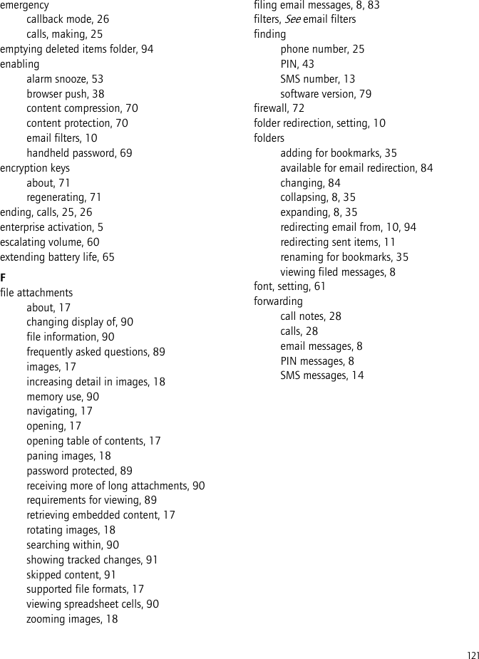 121emergencycallback mode, 26calls, making, 25emptying deleted items folder, 94enablingalarm snooze, 53browser push, 38content compression, 70content protection, 70email filters, 10handheld password, 69encryption keysabout, 71regenerating, 71ending, calls, 25, 26enterprise activation, 5escalating volume, 60extending battery life, 65Ffile attachmentsabout, 17changing display of, 90file information, 90frequently asked questions, 89images, 17increasing detail in images, 18memory use, 90navigating, 17opening, 17opening table of contents, 17paning images, 18password protected, 89receiving more of long attachments, 90requirements for viewing, 89retrieving embedded content, 17rotating images, 18searching within, 90showing tracked changes, 91skipped content, 91supported file formats, 17viewing spreadsheet cells, 90zooming images, 18filing email messages, 8, 83filters, See email filtersfindingphone number, 25PIN, 43SMS number, 13software version, 79firewall, 72folder redirection, setting, 10foldersadding for bookmarks, 35available for email redirection, 84changing, 84collapsing, 8, 35expanding, 8, 35redirecting email from, 10, 94redirecting sent items, 11renaming for bookmarks, 35viewing filed messages, 8font, setting, 61forwardingcall notes, 28calls, 28email messages, 8PIN messages, 8SMS messages, 14