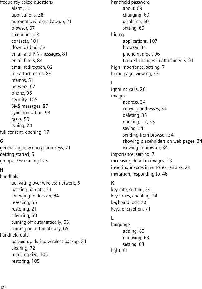 122frequently asked questionsalarm, 53applications, 38automatic wireless backup, 21browser, 97calendar, 103contacts, 101downloading, 38email and PIN messages, 81email filters, 84email redirection, 82file attachments, 89memos, 51network, 67phone, 95security, 105SMS messages, 87synchronization, 93tasks, 50typing, 24full content, opening, 17Ggenerating new encryption keys, 71getting started, 5groups, See mailing listsHhandheldactivating over wireless network, 5backing up data, 21changing folders on, 84resetting, 65restoring, 21silencing, 59turning off automatically, 65turning on automatically, 65handheld databacked up during wireless backup, 21clearing, 72reducing size, 105restoring, 105handheld passwordabout, 69changing, 69disabling, 69setting, 69hidingapplications, 107browser, 34phone number, 96tracked changes in attachments, 91high importance, setting, 7home page, viewing, 33Iignoring calls, 26imagesaddress, 34copying addresses, 34deleting, 35opening, 17, 35saving, 34sending from browser, 34showing placeholders on web pages, 34viewing in browser, 34importance, setting, 7increasing detail in images, 18inserting macros in AutoText entries, 24invitation, responding to, 46Kkey rate, setting, 24key tones, enabling, 24keyboard lock, 70keys, encryption, 71Llanguageadding, 63removing, 63setting, 63light, 61