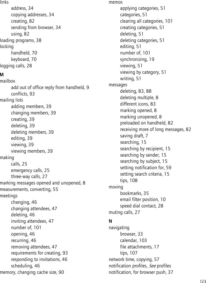 123linksaddress, 34copying addresses, 34creating, 82sending from browser, 34using, 82loading programs, 38lockinghandheld, 70keyboard, 70logging calls, 28Mmailboxadd out of office reply from handheld, 9conflicts, 93mailing listsadding members, 39changing members, 39creating, 39deleting, 39deleting members, 39editing, 39viewing, 39viewing members, 39makingcalls, 25emergency calls, 25three-way calls, 27marking messages opened and unopened, 8measurements, converting, 55meetingschanging, 46changing attendees, 47deleting, 46inviting attendees, 47number of, 101opening, 46recurring, 46removing attendees, 47requirements for creating, 93responding to invitations, 46scheduling, 46memory, changing cache size, 90memosapplying categories, 51categories, 51clearing all categories, 101creating categories, 51deleting, 51deleting categories, 51editing, 51number of, 101synchronizing, 19viewing, 51viewing by category, 51writing, 51messagesdeleting, 83, 88deleting multiple, 8different icons, 83marking opened, 8marking unopened, 8preloaded on handheld, 82receiving more of long messages, 82saving draft, 7searching, 15searching by recipient, 15searching by sender, 15searching by subject, 15setting notification for, 59setting search criteria, 15tips, 108movingbookmarks, 35email filter position, 10speed dial contact, 28muting calls, 27Nnavigatingbrowser, 33calendar, 103file attachments, 17tips, 107network time, copying, 57notification profiles, See profilesnotification, for browser push, 37