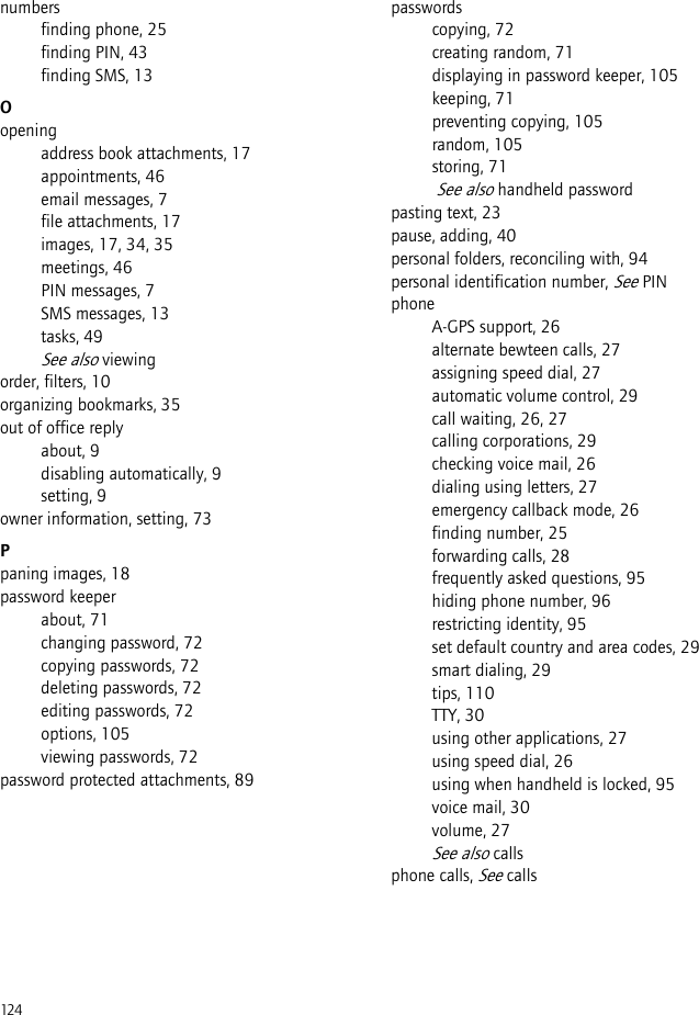 124numbersfinding phone, 25finding PIN, 43finding SMS, 13Oopeningaddress book attachments, 17appointments, 46email messages, 7file attachments, 17images, 17, 34, 35meetings, 46PIN messages, 7SMS messages, 13tasks, 49See also viewingorder, filters, 10organizing bookmarks, 35out of office replyabout, 9disabling automatically, 9setting, 9owner information, setting, 73Ppaning images, 18password keeperabout, 71changing password, 72copying passwords, 72deleting passwords, 72editing passwords, 72options, 105viewing passwords, 72password protected attachments, 89passwordscopying, 72creating random, 71displaying in password keeper, 105keeping, 71preventing copying, 105random, 105storing, 71 See also handheld passwordpasting text, 23pause, adding, 40personal folders, reconciling with, 94personal identification number, See PINphoneA-GPS support, 26alternate bewteen calls, 27assigning speed dial, 27automatic volume control, 29call waiting, 26, 27calling corporations, 29checking voice mail, 26dialing using letters, 27emergency callback mode, 26finding number, 25forwarding calls, 28frequently asked questions, 95hiding phone number, 96restricting identity, 95set default country and area codes, 29smart dialing, 29tips, 110TTY, 30using other applications, 27using speed dial, 26using when handheld is locked, 95voice mail, 30volume, 27See also callsphone calls, See calls