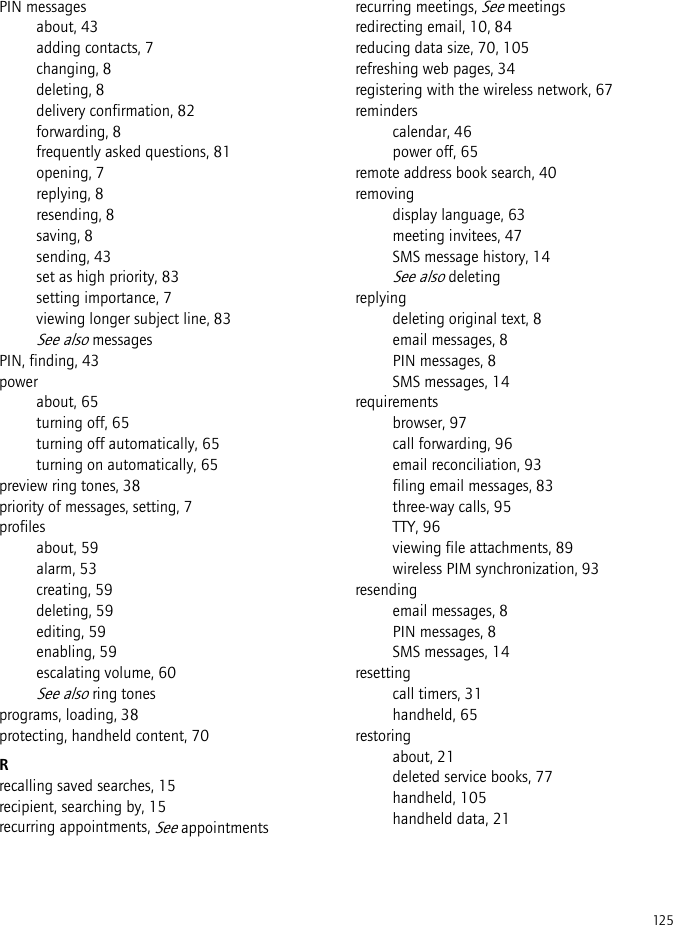 125PIN messagesabout, 43adding contacts, 7changing, 8deleting, 8delivery confirmation, 82forwarding, 8frequently asked questions, 81opening, 7replying, 8resending, 8saving, 8sending, 43set as high priority, 83setting importance, 7viewing longer subject line, 83See also messagesPIN, finding, 43powerabout, 65turning off, 65turning off automatically, 65turning on automatically, 65preview ring tones, 38priority of messages, setting, 7profilesabout, 59alarm, 53creating, 59deleting, 59editing, 59enabling, 59escalating volume, 60See also ring tonesprograms, loading, 38protecting, handheld content, 70Rrecalling saved searches, 15recipient, searching by, 15recurring appointments, See appointmentsrecurring meetings, See meetingsredirecting email, 10, 84reducing data size, 70, 105refreshing web pages, 34registering with the wireless network, 67reminderscalendar, 46power off, 65remote address book search, 40removingdisplay language, 63meeting invitees, 47SMS message history, 14See also deletingreplyingdeleting original text, 8email messages, 8PIN messages, 8SMS messages, 14requirementsbrowser, 97call forwarding, 96email reconciliation, 93filing email messages, 83three-way calls, 95TTY, 96viewing file attachments, 89wireless PIM synchronization, 93resendingemail messages, 8PIN messages, 8SMS messages, 14resettingcall timers, 31handheld, 65restoringabout, 21deleted service books, 77handheld, 105handheld data, 21