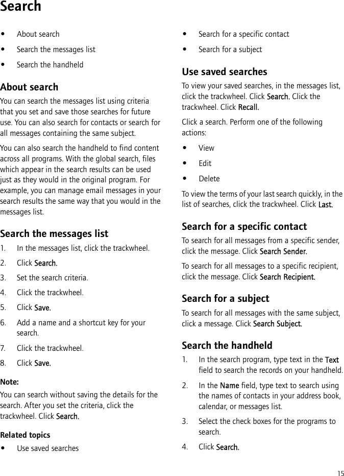 15Search•About search•Search the messages list•Search the handheldAbout searchYou can search the messages list using criteria that you set and save those searches for future use. You can also search for contacts or search for all messages containing the same subject.You can also search the handheld to find content across all programs. With the global search, files which appear in the search results can be used just as they would in the original program. For example, you can manage email messages in your search results the same way that you would in the messages list.Search the messages list1. In the messages list, click the trackwheel.2. Click Search.3. Set the search criteria. 4. Click the trackwheel. 5. Click Save.6. Add a name and a shortcut key for your search.7. Click the trackwheel.8. Click Save.Note:You can search without saving the details for the search. After you set the criteria, click the trackwheel. Click Search.Related topics•Use saved searches•Search for a specific contact•Search for a subjectUse saved searchesTo view your saved searches, in the messages list, click the trackwheel. Click Search. Click the trackwheel. Click Recall.Click a search. Perform one of the following actions:•View•Edit•DeleteTo view the terms of your last search quickly, in the list of searches, click the trackwheel. Click Last.Search for a specific contactTo search for all messages from a specific sender, click the message. Click Search Sender.To search for all messages to a specific recipient, click the message. Click Search Recipient.Search for a subjectTo search for all messages with the same subject, click a message. Click Search Subject.Search the handheld1. In the search program, type text in the Text field to search the records on your handheld.2. In the Name field, type text to search using the names of contacts in your address book, calendar, or messages list.3. Select the check boxes for the programs to search.4. Click Search.