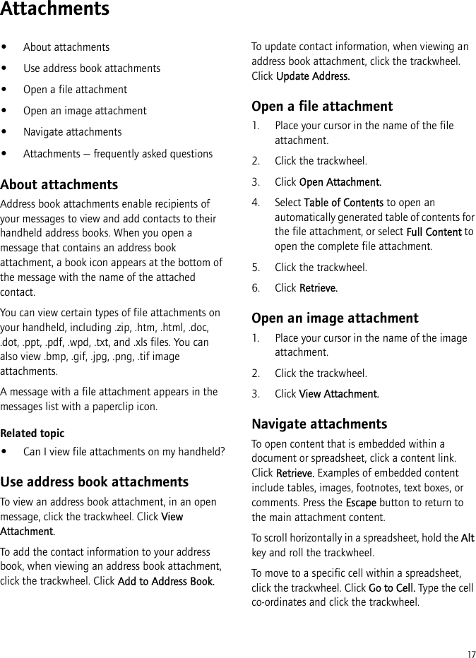 17Attachments•About attachments•Use address book attachments•Open a file attachment•Open an image attachment•Navigate attachments•Attachments — frequently asked questionsAbout attachmentsAddress book attachments enable recipients of your messages to view and add contacts to their handheld address books. When you open a message that contains an address book attachment, a book icon appears at the bottom of the message with the name of the attached contact.You can view certain types of file attachments on your handheld, including .zip, .htm, .html, .doc, .dot, .ppt, .pdf, .wpd, .txt, and .xls files. You can also view .bmp, .gif, .jpg, .png, .tif image attachments.A message with a file attachment appears in the messages list with a paperclip icon.Related topic•Can I view file attachments on my handheld?Use address book attachmentsTo view an address book attachment, in an open message, click the trackwheel. Click View Attachment.To add the contact information to your address book, when viewing an address book attachment, click the trackwheel. Click Add to Address Book.To update contact information, when viewing an address book attachment, click the trackwheel. Click Update Address.Open a file attachment1. Place your cursor in the name of the file attachment. 2. Click the trackwheel.3. Click Open Attachment.4. Select Table of Contents to open an automatically generated table of contents for the file attachment, or select Full Content to open the complete file attachment.5. Click the trackwheel. 6. Click Retrieve.Open an image attachment1. Place your cursor in the name of the image attachment.2. Click the trackwheel.3. Click View Attachment.Navigate attachmentsTo open content that is embedded within a document or spreadsheet, click a content link. Click Retrieve. Examples of embedded content include tables, images, footnotes, text boxes, or comments. Press the Escape button to return to the main attachment content.To scroll horizontally in a spreadsheet, hold the Alt key and roll the trackwheel.To move to a specific cell within a spreadsheet, click the trackwheel. Click Go to Cell. Type the cell co-ordinates and click the trackwheel.