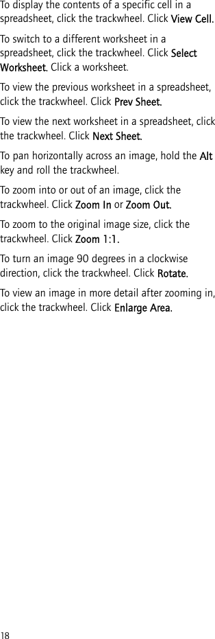 18To display the contents of a specific cell in a spreadsheet, click the trackwheel. Click View Cell.To switch to a different worksheet in a spreadsheet, click the trackwheel. Click Select Worksheet. Click a worksheet.To view the previous worksheet in a spreadsheet, click the trackwheel. Click Prev Sheet.To view the next worksheet in a spreadsheet, click the trackwheel. Click Next Sheet.To pan horizontally across an image, hold the Alt key and roll the trackwheel.To zoom into or out of an image, click the trackwheel. Click Zoom In or Zoom Out.To zoom to the original image size, click the trackwheel. Click Zoom 1:1.To turn an image 90 degrees in a clockwise direction, click the trackwheel. Click Rotate.To view an image in more detail after zooming in, click the trackwheel. Click Enlarge Area.