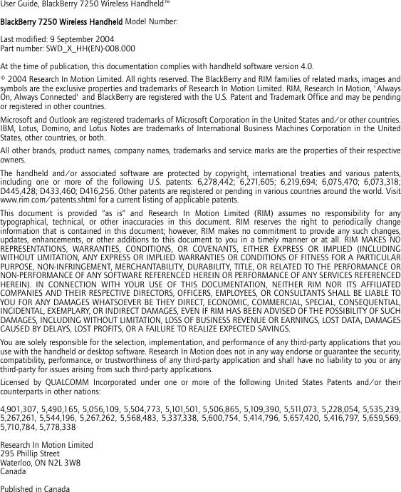 User Guide, BlackBerry 7250 Wireless Handheld™BlackBerry 7250 Wireless Handheld Model Number: Last modified: 9 September 2004Part number: SWD_X_HH(EN)-008.000At the time of publication, this documentation complies with handheld software version 4.0.© 2004 Research In Motion Limited. All rights reserved. The BlackBerry and RIM families of related marks, images and symbols are the exclusive properties and trademarks of Research In Motion Limited. RIM, Research In Motion, &apos;Always On, Always Connected&apos; and BlackBerry are registered with the U.S. Patent and Trademark Office and may be pending or registered in other countries.Microsoft and Outlook are registered trademarks of Microsoft Corporation in the United States and/or other countries. IBM, Lotus, Domino, and Lotus Notes are trademarks of International Business Machines Corporation in the United States, other countries, or both.All other brands, product names, company names, trademarks and service marks are the properties of their respective owners.The handheld and/or associated software are protected by copyright, international treaties and various patents, including one or more of the following U.S. patents: 6,278,442; 6,271,605; 6,219,694; 6,075,470; 6,073,318; D445,428; D433,460; D416,256. Other patents are registered or pending in various countries around the world. Visit www.rim.com/patents.shtml for a current listing of applicable patents.This document is provided “as is” and Research In Motion Limited (RIM) assumes no responsibility for any typographical, technical, or other inaccuracies in this document. RIM reserves the right to periodically change information that is contained in this document; however, RIM makes no commitment to provide any such changes, updates, enhancements, or other additions to this document to you in a timely manner or at all. RIM MAKES NO REPRESENTATIONS, WARRANTIES, CONDITIONS, OR COVENANTS, EITHER EXPRESS OR IMPLIED (INCLUDING WITHOUT LIMITATION, ANY EXPRESS OR IMPLIED WARRANTIES OR CONDITIONS OF FITNESS FOR A PARTICULAR PURPOSE, NON-INFRINGEMENT, MERCHANTABILITY, DURABILITY, TITLE, OR RELATED TO THE PERFORMANCE OR NON-PERFORMANCE OF ANY SOFTWARE REFERENCED HEREIN OR PERFORMANCE OF ANY SERVICES REFERENCED HEREIN). IN CONNECTION WITH YOUR USE OF THIS DOCUMENTATION, NEITHER RIM NOR ITS AFFILIATED COMPANIES AND THEIR RESPECTIVE DIRECTORS, OFFICERS, EMPLOYEES, OR CONSULTANTS SHALL BE LIABLE TO YOU FOR ANY DAMAGES WHATSOEVER BE THEY DIRECT, ECONOMIC, COMMERCIAL, SPECIAL, CONSEQUENTIAL, INCIDENTAL, EXEMPLARY, OR INDIRECT DAMAGES, EVEN IF RIM HAS BEEN ADVISED OF THE POSSIBILITY OF SUCH DAMAGES, INCLUDING WITHOUT LIMITATION, LOSS OF BUSINESS REVENUE OR EARNINGS, LOST DATA, DAMAGES CAUSED BY DELAYS, LOST PROFITS, OR A FAILURE TO REALIZE EXPECTED SAVINGS.You are solely responsible for the selection, implementation, and performance of any third-party applications that you use with the handheld or desktop software. Research In Motion does not in any way endorse or guarantee the security, compatibility, performance, or trustworthiness of any third-party application and shall have no liability to you or any third-party for issues arising from such third-party applications.Licensed by QUALCOMM Incorporated under one or more of the following United States Patents and/or their counterparts in other nations:4,901,307, 5,490,165, 5,056,109, 5,504,773, 5,101,501, 5,506,865, 5,109,390, 5,511,073, 5,228,054, 5,535,239, 5,267,261, 5,544,196, 5,267,262, 5,568,483, 5,337,338, 5,600,754, 5,414,796, 5,657,420, 5,416,797, 5,659,569, 5,710,784, 5,778,338Research In Motion Limited295 Phillip StreetWaterloo, ON N2L 3W8CanadaPublished in Canada