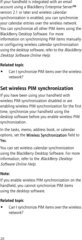 20If your handheld is integrated with an email account using a BlackBerry Enterprise Server™ version 2.1 or later and wireless calendar synchronization is enabled, you can synchronize your calendar entries over the wireless network. You can synchronize all other PIM items using the BlackBerry Desktop Software. For more information on synchronizing PIM items manually or configuring wireless calendar synchronization using the desktop software, refer to the BlackBerry Desktop Software Online Help.Related topic•Can I synchronize PIM items over the wireless network?Set wireless PIM synchronizationIf you have been using your handheld with wireless PIM synchronization disabled or are enabling wireless PIM synchronization for the first time, synchronize your handheld using the desktop software before you enable wireless PIM synchronization.In the tasks, memo, address book, or calendar options, set the Wireless Synchronization field to Yes.You can set wireless calendar synchronization using the BlackBerry Desktop Software. For more information, refer to the BlackBerry Desktop Software Online Help.Note:If you enable wireless PIM synchronization on the handheld, you cannot synchronize PIM items using the desktop software.Related topic•Can I synchronize PIM items over the wireless network?