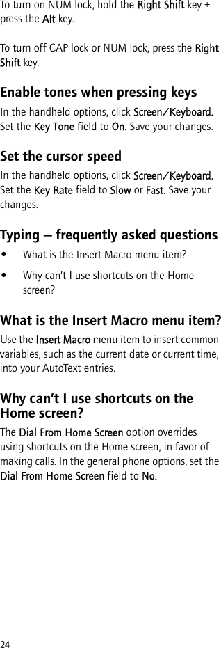 24To turn on NUM lock, hold the Right Shift key + press the Alt key.To turn off CAP lock or NUM lock, press the Right Shift key.Enable tones when pressing keysIn the handheld options, click Screen/Keyboard. Set the Key Tone field to On. Save your changes.Set the cursor speedIn the handheld options, click Screen/Keyboard. Set the Key Rate field to Slow or Fast. Save your changes.Typing — frequently asked questions•What is the Insert Macro menu item?•Why can’t I use shortcuts on the Home screen?What is the Insert Macro menu item?Use the Insert Macro menu item to insert common variables, such as the current date or current time, into your AutoText entries.Why can’t I use shortcuts on the Home screen?The Dial From Home Screen option overrides using shortcuts on the Home screen, in favor of making calls. In the general phone options, set the Dial From Home Screen field to No.