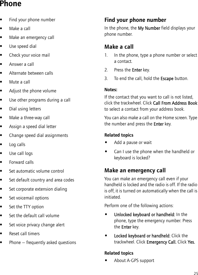 25Phone•Find your phone number•Make a call•Make an emergency call•Use speed dial•Check your voice mail•Answer a call•Alternate between calls•Mute a call•Adjust the phone volume•Use other programs during a call•Dial using letters•Make a three-way call•Assign a speed dial letter•Change speed dial assignments•Log calls•Use call logs•Forward calls•Set automatic volume control•Set default country and area codes•Set corporate extension dialing•Set voicemail options•Set the TTY option•Set the default call volume•Set voice privacy change alert•Reset call timers•Phone — frequently asked questionsFind your phone numberIn the phone, the My Number field displays your phone number.Make a call1. In the phone, type a phone number or select a contact.2. Press the Enter key.3. To end the call, hold the Escape button.Notes:If the contact that you want to call is not listed, click the trackwheel. Click Call From Address Book to select a contact from your address book.You can also make a call on the Home screen. Type the number and press the Enter key.Related topics•Add a pause or wait•Can I use the phone when the handheld or keyboard is locked?Make an emergency callYou can make an emergency call even if your handheld is locked and the radio is off. If the radio is off, it is turned on automatically when the call is initiated.Perform one of the following actions:•Unlocked keyboard or handheld: In the phone, type the emergency number. Press the Enter key.•Locked keyboard or handheld: Click the trackwheel. Click Emergency Call. Click Yes.Related topics•About A-GPS support