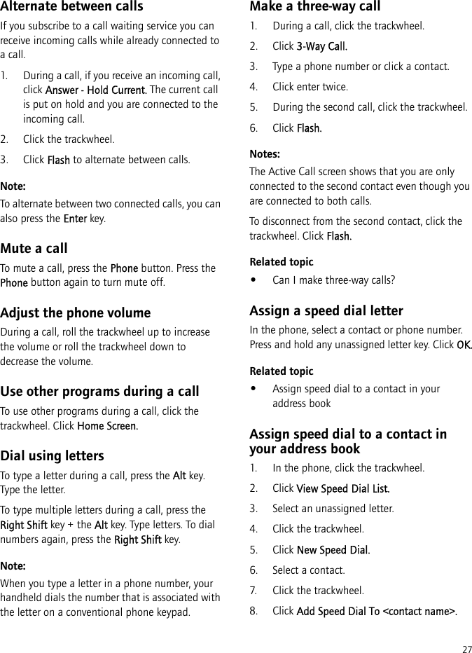 27Alternate between callsIf you subscribe to a call waiting service you can receive incoming calls while already connected to a call.1. During a call, if you receive an incoming call, click Answer - Hold Current. The current call is put on hold and you are connected to the incoming call.2. Click the trackwheel.3. Click Flash to alternate between calls.Note:To alternate between two connected calls, you can also press the Enter key.Mute a callTo mute a call, press the Phone button. Press the Phone button again to turn mute off.Adjust the phone volumeDuring a call, roll the trackwheel up to increase the volume or roll the trackwheel down to decrease the volume.Use other programs during a callTo use other programs during a call, click the trackwheel. Click Home Screen.Dial using lettersTo type a letter during a call, press the Alt key. Type the letter.To type multiple letters during a call, press the Right Shift key + the Alt key. Type letters. To dial numbers again, press the Right Shift key.Note:When you type a letter in a phone number, your handheld dials the number that is associated with the letter on a conventional phone keypad.Make a three-way call1. During a call, click the trackwheel. 2. Click 3-Way Call.3. Type a phone number or click a contact.4. Click enter twice.5. During the second call, click the trackwheel.6. Click Flash.Notes:The Active Call screen shows that you are only connected to the second contact even though you are connected to both calls.To disconnect from the second contact, click the trackwheel. Click Flash.Related topic•Can I make three-way calls?Assign a speed dial letterIn the phone, select a contact or phone number. Press and hold any unassigned letter key. Click OK.Related topic•Assign speed dial to a contact in your address bookAssign speed dial to a contact in your address book1. In the phone, click the trackwheel.2. Click View Speed Dial List.3. Select an unassigned letter.4. Click the trackwheel.5. Click New Speed Dial.6. Select a contact.7. Click the trackwheel.8. Click Add Speed Dial To &lt;contact name&gt;.