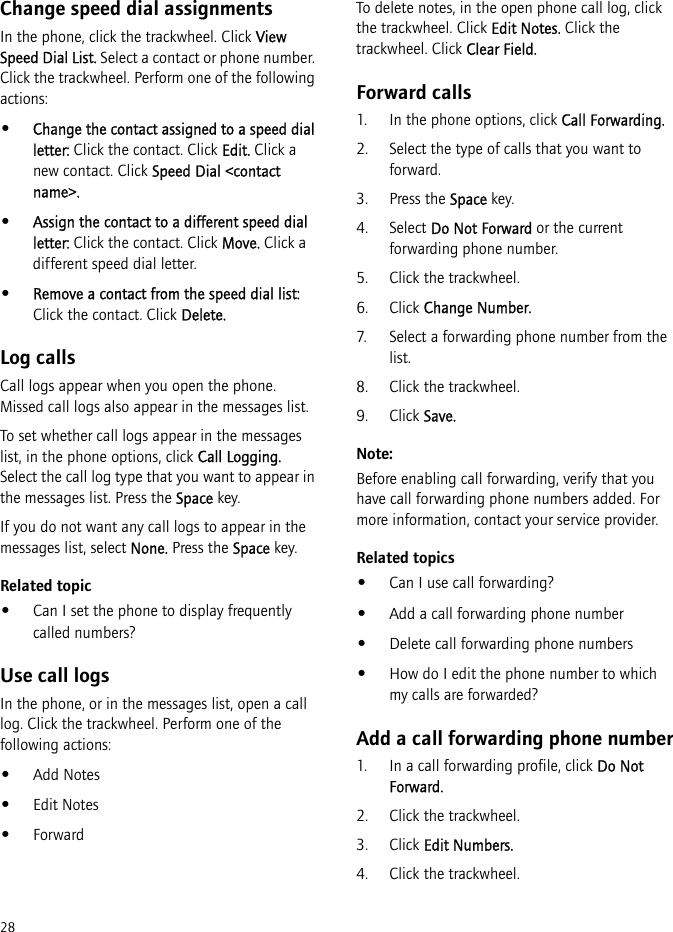 28Change speed dial assignmentsIn the phone, click the trackwheel. Click View Speed Dial List. Select a contact or phone number. Click the trackwheel. Perform one of the following actions:•Change the contact assigned to a speed dial letter: Click the contact. Click Edit. Click a new contact. Click Speed Dial &lt;contact name&gt;.•Assign the contact to a different speed dial letter: Click the contact. Click Move. Click a different speed dial letter.•Remove a contact from the speed dial list: Click the contact. Click Delete.Log callsCall logs appear when you open the phone. Missed call logs also appear in the messages list.To set whether call logs appear in the messages list, in the phone options, click Call Logging. Select the call log type that you want to appear in the messages list. Press the Space key.If you do not want any call logs to appear in the messages list, select None. Press the Space key.Related topic•Can I set the phone to display frequently called numbers?Use call logsIn the phone, or in the messages list, open a call log. Click the trackwheel. Perform one of the following actions:•Add Notes•Edit Notes•ForwardTo delete notes, in the open phone call log, click the trackwheel. Click Edit Notes. Click the trackwheel. Click Clear Field.Forward calls1. In the phone options, click Call Forwarding.2. Select the type of calls that you want to forward.3. Press the Space key.4. Select Do Not Forward or the current forwarding phone number.5. Click the trackwheel.6. Click Change Number.7. Select a forwarding phone number from the list.8. Click the trackwheel.9. Click Save.Note:Before enabling call forwarding, verify that you have call forwarding phone numbers added. For more information, contact your service provider.Related topics•Can I use call forwarding?•Add a call forwarding phone number•Delete call forwarding phone numbers•How do I edit the phone number to which my calls are forwarded?Add a call forwarding phone number1. In a call forwarding profile, click Do Not Forward.2. Click the trackwheel.3. Click Edit Numbers.4. Click the trackwheel.