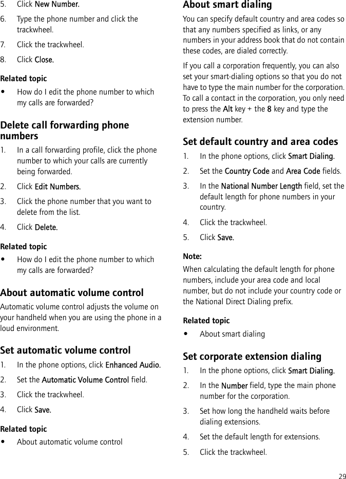 295. Click New Number.6. Type the phone number and click the trackwheel.7. Click the trackwheel.8. Click Close.Related topic•How do I edit the phone number to which my calls are forwarded?Delete call forwarding phone numbers1. In a call forwarding profile, click the phone number to which your calls are currently being forwarded. 2. Click Edit Numbers.3. Click the phone number that you want to delete from the list.4. Click Delete.Related topic•How do I edit the phone number to which my calls are forwarded?About automatic volume controlAutomatic volume control adjusts the volume on your handheld when you are using the phone in a loud environment.Set automatic volume control1. In the phone options, click Enhanced Audio.2. Set the Automatic Volume Control field.3. Click the trackwheel.4. Click Save.Related topic•About automatic volume controlAbout smart dialingYou can specify default country and area codes so that any numbers specified as links, or any numbers in your address book that do not contain these codes, are dialed correctly.If you call a corporation frequently, you can also set your smart-dialing options so that you do not have to type the main number for the corporation. To call a contact in the corporation, you only need to press the Alt key + the 8 key and type the extension number.Set default country and area codes1. In the phone options, click Smart Dialing.2. Set the Country Code and Area Code fields. 3. In the National Number Length field, set the default length for phone numbers in your country.4. Click the trackwheel. 5. Click Save.Note:When calculating the default length for phone numbers, include your area code and local number, but do not include your country code or the National Direct Dialing prefix.Related topic•About smart dialingSet corporate extension dialing1. In the phone options, click Smart Dialing.2. In the Number field, type the main phone number for the corporation.3. Set how long the handheld waits before dialing extensions.4. Set the default length for extensions.5. Click the trackwheel. 