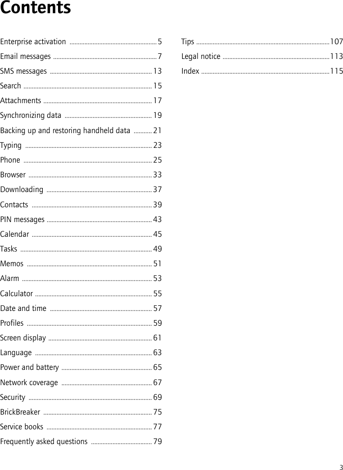 3ContentsEnterprise activation  .....................................................5Email messages ...............................................................7SMS messages ..............................................................13Search ..............................................................................15Attachments ..................................................................17Synchronizing data .....................................................19Backing up and restoring handheld data  ...........21Typing .............................................................................23Phone ..............................................................................25Browser ...........................................................................33Downloading ................................................................37Contacts ......................................................................... 39PIN messages ................................................................43Calendar .........................................................................45Tasks ................................................................................49Memos ............................................................................51Alarm ...............................................................................53Calculator .......................................................................55Date and time  ..............................................................57Profiles ............................................................................59Screen display ...............................................................61Language ....................................................................... 63Power and battery ....................................................... 65Network coverage  .......................................................67Security ...........................................................................69BrickBreaker .................................................................. 75Service books  ................................................................77Frequently asked questions  ..................................... 79Tips .................................................................................107Legal notice .................................................................113Index ..............................................................................115