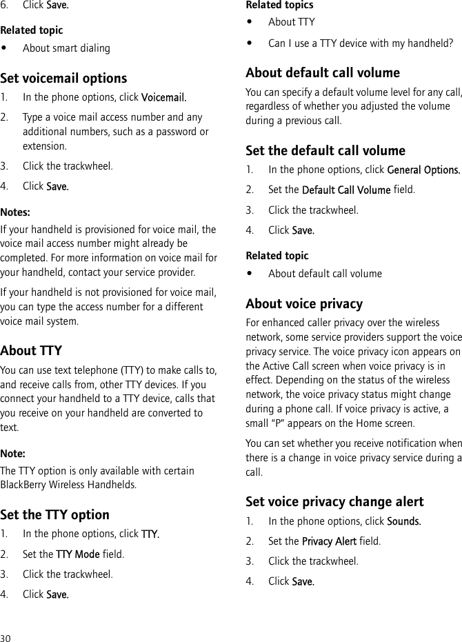 306. Click Save.Related topic•About smart dialingSet voicemail options1. In the phone options, click Voicemail.2. Type a voice mail access number and any additional numbers, such as a password or extension.3. Click the trackwheel.4. Click Save.Notes:If your handheld is provisioned for voice mail, the voice mail access number might already be completed. For more information on voice mail for your handheld, contact your service provider.If your handheld is not provisioned for voice mail, you can type the access number for a different voice mail system.About TTYYou can use text telephone (TTY) to make calls to, and receive calls from, other TTY devices. If you connect your handheld to a TTY device, calls that you receive on your handheld are converted to text.Note:The TTY option is only available with certain BlackBerry Wireless Handhelds.Set the TTY option1. In the phone options, click TTY.2. Set the TTY Mode field.3. Click the trackwheel.4. Click Save.Related topics•About TTY•Can I use a TTY device with my handheld?About default call volumeYou can specify a default volume level for any call, regardless of whether you adjusted the volume during a previous call.Set the default call volume1. In the phone options, click General Options.2. Set the Default Call Volume field.3. Click the trackwheel.4. Click Save.Related topic•About default call volumeAbout voice privacyFor enhanced caller privacy over the wireless network, some service providers support the voice privacy service. The voice privacy icon appears on the Active Call screen when voice privacy is in effect. Depending on the status of the wireless network, the voice privacy status might change during a phone call. If voice privacy is active, a small “P” appears on the Home screen.You can set whether you receive notification when there is a change in voice privacy service during a call.Set voice privacy change alert1. In the phone options, click Sounds.2. Set the Privacy Alert field.3. Click the trackwheel.4. Click Save.