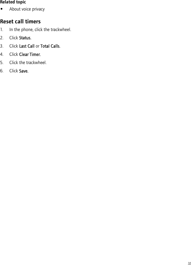 31Related topic•About voice privacyReset call timers1. In the phone, click the trackwheel.2. Click Status.3. Click Last Call or Total Calls.4. Click Clear Timer.5. Click the trackwheel.6. Click Save.