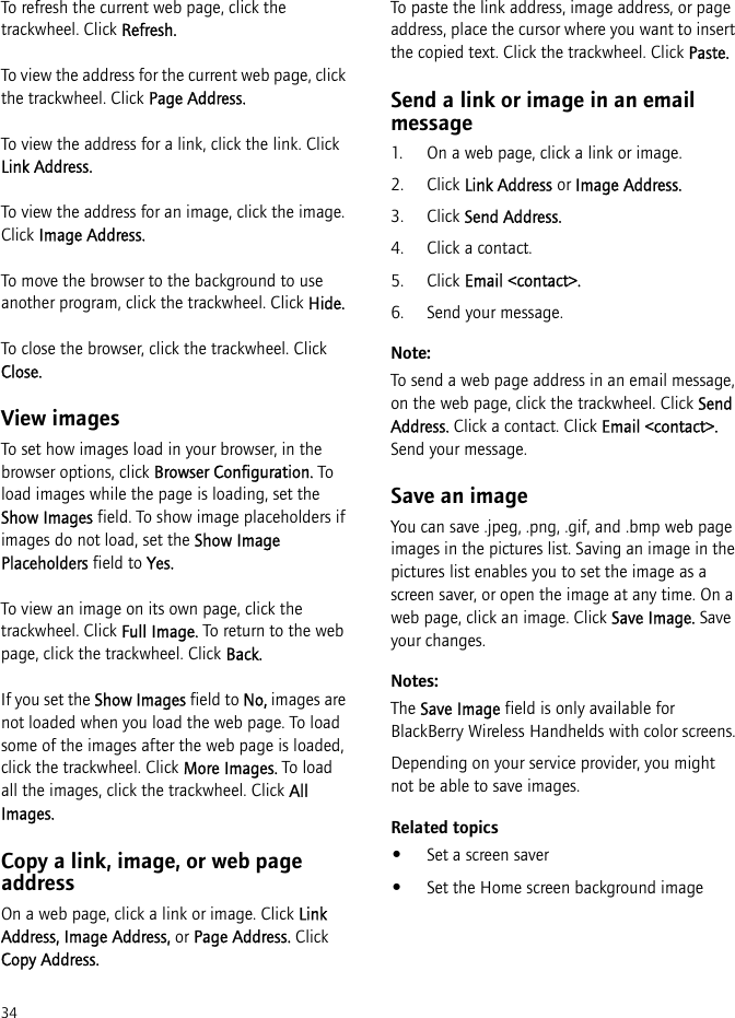 34To refresh the current web page, click the trackwheel. Click Refresh.To view the address for the current web page, click the trackwheel. Click Page Address.To view the address for a link, click the link. Click Link Address.To view the address for an image, click the image. Click Image Address.To move the browser to the background to use another program, click the trackwheel. Click Hide.To close the browser, click the trackwheel. Click Close.View imagesTo set how images load in your browser, in the browser options, click Browser Configuration. To load images while the page is loading, set the Show Images field. To show image placeholders if images do not load, set the Show Image Placeholders field to Yes.To view an image on its own page, click the trackwheel. Click Full Image. To return to the web page, click the trackwheel. Click Back.If you set the Show Images field to No, images are not loaded when you load the web page. To load some of the images after the web page is loaded, click the trackwheel. Click More Images. To load all the images, click the trackwheel. Click All Images.Copy a link, image, or web page addressOn a web page, click a link or image. Click Link Address, Image Address, or Page Address. Click Copy Address.To paste the link address, image address, or page address, place the cursor where you want to insert the copied text. Click the trackwheel. Click Paste.Send a link or image in an email message1. On a web page, click a link or image.2. Click Link Address or Image Address.3. Click Send Address.4. Click a contact.5. Click Email &lt;contact&gt;.6. Send your message.Note:To send a web page address in an email message, on the web page, click the trackwheel. Click Send Address. Click a contact. Click Email &lt;contact&gt;. Send your message.Save an imageYou can save .jpeg, .png, .gif, and .bmp web page images in the pictures list. Saving an image in the pictures list enables you to set the image as a screen saver, or open the image at any time. On a web page, click an image. Click Save Image. Save your changes.Notes:The Save Image field is only available for BlackBerry Wireless Handhelds with color screens.Depending on your service provider, you might not be able to save images.Related topics•Set a screen saver•Set the Home screen background image