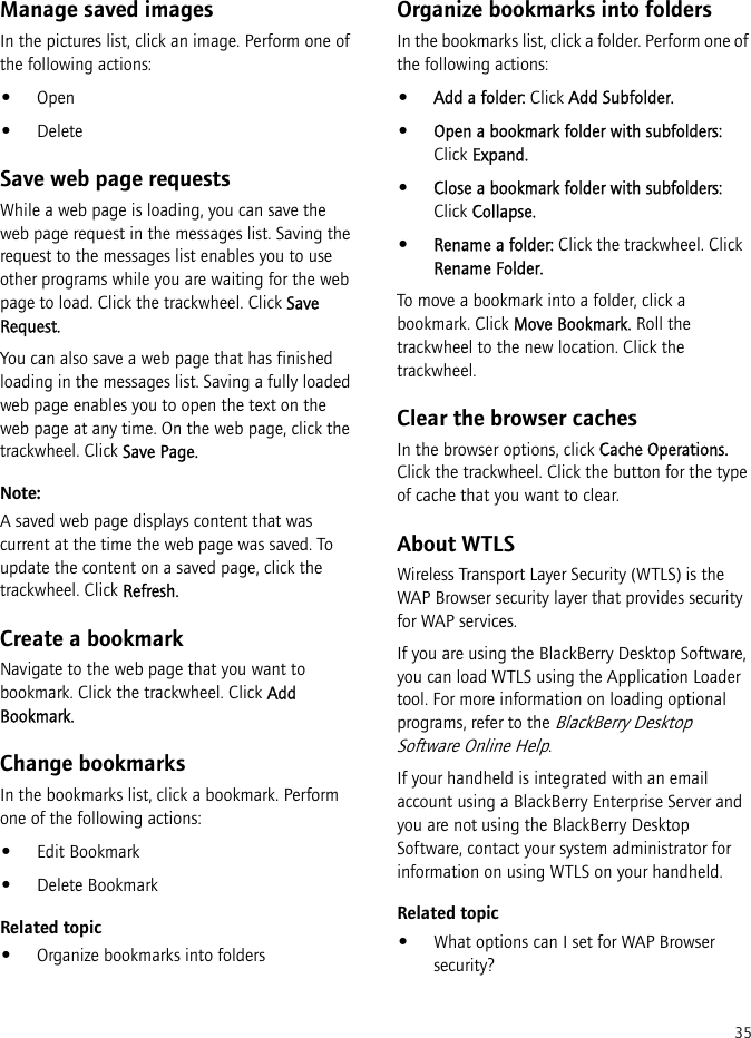 35Manage saved imagesIn the pictures list, click an image. Perform one of the following actions:•Open•DeleteSave web page requestsWhile a web page is loading, you can save the web page request in the messages list. Saving the request to the messages list enables you to use other programs while you are waiting for the web page to load. Click the trackwheel. Click Save Request.You can also save a web page that has finished loading in the messages list. Saving a fully loaded web page enables you to open the text on the web page at any time. On the web page, click the trackwheel. Click Save Page.Note:A saved web page displays content that was current at the time the web page was saved. To update the content on a saved page, click the trackwheel. Click Refresh.Create a bookmarkNavigate to the web page that you want to bookmark. Click the trackwheel. Click Add Bookmark.Change bookmarksIn the bookmarks list, click a bookmark. Perform one of the following actions:•Edit Bookmark•Delete BookmarkRelated topic•Organize bookmarks into foldersOrganize bookmarks into foldersIn the bookmarks list, click a folder. Perform one of the following actions:•Add a folder: Click Add Subfolder.•Open a bookmark folder with subfolders: Click Expand.•Close a bookmark folder with subfolders: Click Collapse.•Rename a folder: Click the trackwheel. Click Rename Folder.To move a bookmark into a folder, click a bookmark. Click Move Bookmark. Roll the trackwheel to the new location. Click the trackwheel.Clear the browser cachesIn the browser options, click Cache Operations. Click the trackwheel. Click the button for the type of cache that you want to clear.About WTLSWireless Transport Layer Security (WTLS) is the WAP Browser security layer that provides security for WAP services.If you are using the BlackBerry Desktop Software, you can load WTLS using the Application Loader tool. For more information on loading optional programs, refer to the BlackBerry Desktop Software Online Help.If your handheld is integrated with an email account using a BlackBerry Enterprise Server and you are not using the BlackBerry Desktop Software, contact your system administrator for information on using WTLS on your handheld.Related topic•What options can I set for WAP Browser security?