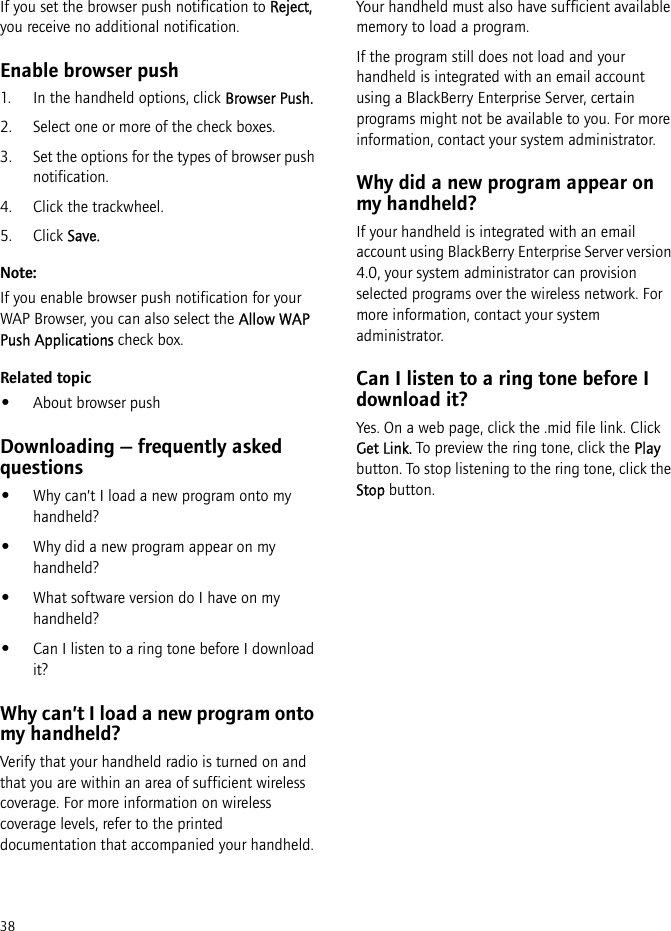 38If you set the browser push notification to Reject, you receive no additional notification.Enable browser push1. In the handheld options, click Browser Push.2. Select one or more of the check boxes. 3. Set the options for the types of browser push notification.4. Click the trackwheel.5. Click Save.Note:If you enable browser push notification for your WAP Browser, you can also select the Allow WAP Push Applications check box.Related topic•About browser pushDownloading — frequently asked questions•Why can’t I load a new program onto my handheld?•Why did a new program appear on my handheld?•What software version do I have on my handheld?•Can I listen to a ring tone before I download it?Why can’t I load a new program onto my handheld?Verify that your handheld radio is turned on and that you are within an area of sufficient wireless coverage. For more information on wireless coverage levels, refer to the printed documentation that accompanied your handheld.Your handheld must also have sufficient available memory to load a program.If the program still does not load and your handheld is integrated with an email account using a BlackBerry Enterprise Server, certain programs might not be available to you. For more information, contact your system administrator.Why did a new program appear on my handheld?If your handheld is integrated with an email account using BlackBerry Enterprise Server version 4.0, your system administrator can provision selected programs over the wireless network. For more information, contact your system administrator.Can I listen to a ring tone before I download it?Yes. On a web page, click the .mid file link. Click Get Link. To preview the ring tone, click the Play button. To stop listening to the ring tone, click the Stop button.
