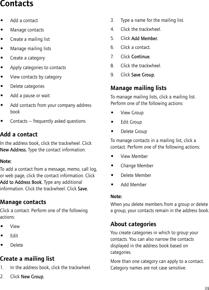 39Contacts•Add a contact•Manage contacts•Create a mailing list•Manage mailing lists•Create a category•Apply categories to contacts•View contacts by category•Delete categories•Add a pause or wait•Add contacts from your company address book•Contacts — frequently asked questionsAdd a contactIn the address book, click the trackwheel. Click New Address. Type the contact information.Note:To add a contact from a message, memo, call log, or web page, click the contact information. Click Add to Address Book. Type any additional information. Click the trackwheel. Click Save.Manage contactsClick a contact. Perform one of the following actions:•View•Edit•DeleteCreate a mailing list1. In the address book, click the trackwheel.2. Click New Group.3. Type a name for the mailing list.4. Click the trackwheel.5. Click Add Member.6. Click a contact.7. Click Continue.8. Click the trackwheel.9. Click Save Group.Manage mailing listsTo manage mailing lists, click a mailing list. Perform one of the following actions:•View Group•Edit Group•Delete GroupTo manage contacts in a mailing list, click a contact. Perform one of the following actions:•View Member•Change Member•Delete Member•Add MemberNote:When you delete members from a group or delete a group, your contacts remain in the address book.About categoriesYou create categories in which to group your contacts. You can also narrow the contacts displayed in the address book based on categories.More than one category can apply to a contact. Category names are not case sensitive.