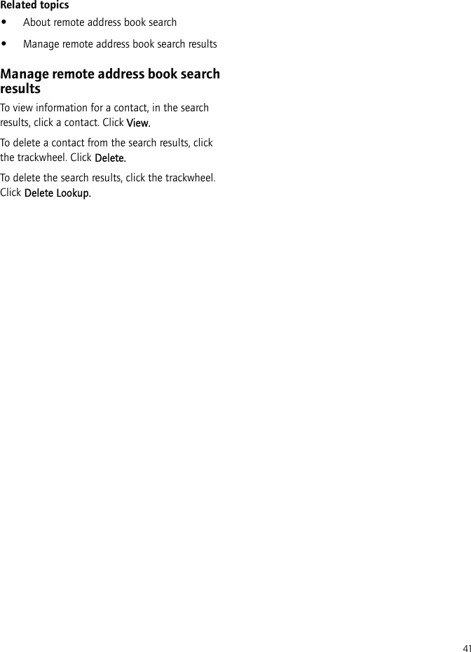 41Related topics•About remote address book search•Manage remote address book search resultsManage remote address book search resultsTo view information for a contact, in the search results, click a contact. Click View.To delete a contact from the search results, click the trackwheel. Click Delete.To delete the search results, click the trackwheel. Click Delete Lookup.
