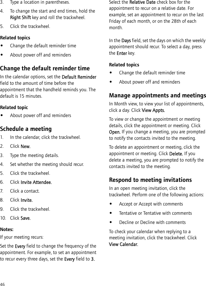 463. Type a location in parentheses.4. To change the start and end times, hold the Right Shift key and roll the trackwheel.5. Click the trackwheel.Related topics•Change the default reminder time•About power off and remindersChange the default reminder timeIn the calendar options, set the Default Reminder field to the amount of time before the appointment that the handheld reminds you. The default is 15 minutes.Related topic•About power off and remindersSchedule a meeting1. In the calendar, click the trackwheel. 2. Click New. 3. Type the meeting details.4. Set whether the meeting should recur.5. Click the trackwheel.6. Click Invite Attendee.7. Click a contact.8. Click Invite.9. Click the trackwheel. 10. Click Save.Notes:If your meeting recurs:Set the Every field to change the frequency of the appointment. For example, to set an appointment to recur every three days, set the Every field to 3.Select the Relative Date check box for the appointment to recur on a relative date. For example, set an appointment to recur on the last Friday of each month, or on the 28th of each month.In the Days field, set the days on which the weekly appointment should recur. To select a day, press the Enter key.Related topics•Change the default reminder time•About power off and remindersManage appointments and meetingsIn Month view, to view your list of appointments, click a day. Click View Appts.To view or change the appointment or meeting details, click the appointment or meeting. Click Open. If you change a meeting, you are prompted to notify the contacts invited to the meeting.To delete an appointment or meeting, click the appointment or meeting. Click Delete. If you delete a meeting, you are prompted to notify the contacts invited to the meeting.Respond to meeting invitationsIn an open meeting invitation, click the trackwheel. Perform one of the following actions:•Accept or Accept with comments•Tentative or Tentative with comments•Decline or Decline with commentsTo check your calendar when replying to a meeting invitation, click the trackwheel. Click View Calendar.