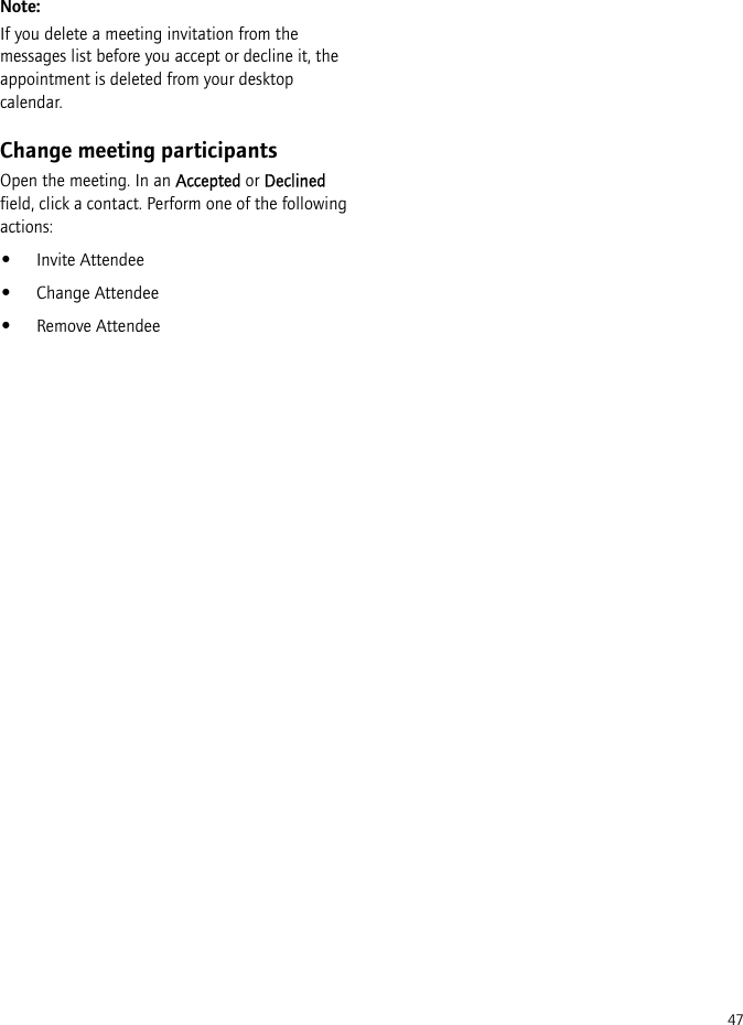 47Note:If you delete a meeting invitation from the messages list before you accept or decline it, the appointment is deleted from your desktop calendar.Change meeting participantsOpen the meeting. In an Accepted or Declined field, click a contact. Perform one of the following actions:•Invite Attendee•Change Attendee•Remove Attendee