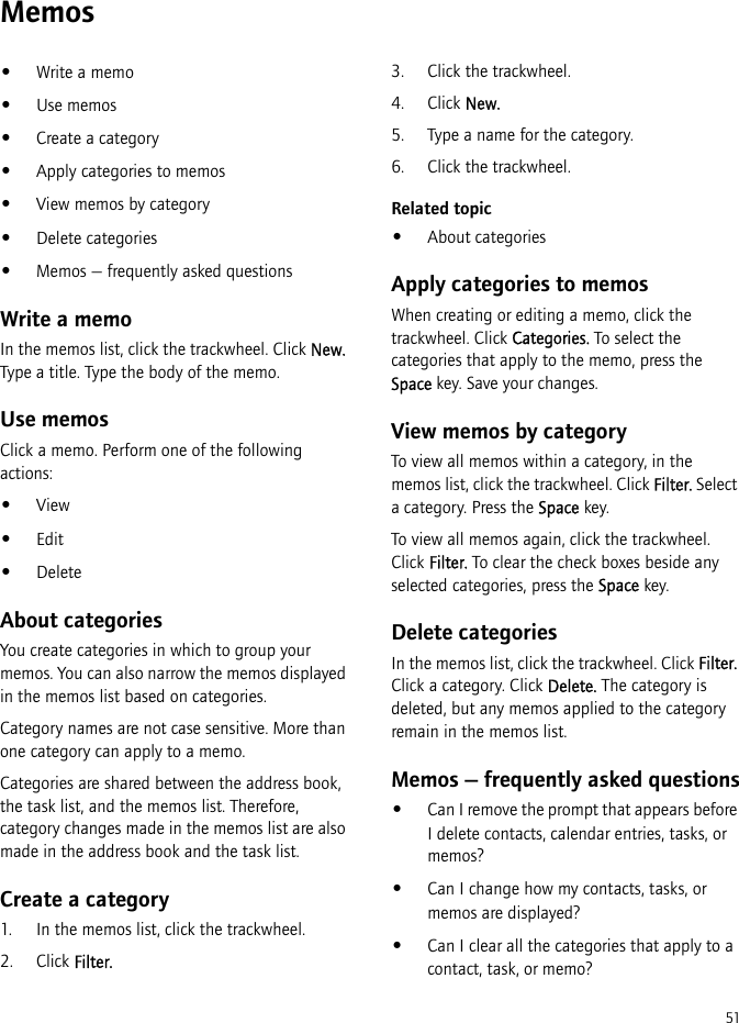 51Memos•Write a memo•Use memos•Create a category•Apply categories to memos•View memos by category•Delete categories•Memos — frequently asked questionsWrite a memoIn the memos list, click the trackwheel. Click New. Type a title. Type the body of the memo.Use memosClick a memo. Perform one of the following actions:•View•Edit•DeleteAbout categoriesYou create categories in which to group your memos. You can also narrow the memos displayed in the memos list based on categories.Category names are not case sensitive. More than one category can apply to a memo.Categories are shared between the address book, the task list, and the memos list. Therefore, category changes made in the memos list are also made in the address book and the task list.Create a category1. In the memos list, click the trackwheel.2. Click Filter.3. Click the trackwheel.4. Click New.5. Type a name for the category.6. Click the trackwheel.Related topic•About categoriesApply categories to memosWhen creating or editing a memo, click the trackwheel. Click Categories. To select the categories that apply to the memo, press the Space key. Save your changes.View memos by categoryTo view all memos within a category, in the memos list, click the trackwheel. Click Filter. Select a category. Press the Space key.To view all memos again, click the trackwheel. Click Filter. To clear the check boxes beside any selected categories, press the Space key.Delete categoriesIn the memos list, click the trackwheel. Click Filter. Click a category. Click Delete. The category is deleted, but any memos applied to the category remain in the memos list.Memos — frequently asked questions•Can I remove the prompt that appears before I delete contacts, calendar entries, tasks, or memos?•Can I change how my contacts, tasks, or memos are displayed?•Can I clear all the categories that apply to a contact, task, or memo?