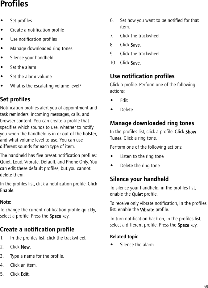 59Profiles•Set profiles•Create a notification profile•Use notification profiles•Manage downloaded ring tones•Silence your handheld•Set the alarm•Set the alarm volume•What is the escalating volume level?Set profilesNotification profiles alert you of appointment and task reminders, incoming messages, calls, and browser content. You can create a profile that specifies which sounds to use, whether to notify you when the handheld is in or out of the holster, and what volume level to use. You can use different sounds for each type of item.The handheld has five preset notification profiles: Quiet, Loud, Vibrate, Default, and Phone Only. You can edit these default profiles, but you cannot delete them.In the profiles list, click a notification profile. Click Enable.Note:To change the current notification profile quickly, select a profile. Press the Space key.Create a notification profile1. In the profiles list, click the trackwheel.2. Click New.3. Type a name for the profile.4. Click an item.5. Click Edit.6. Set how you want to be notified for that item.7. Click the trackwheel.8. Click Save.9. Click the trackwheel.10. Click Save.Use notification profilesClick a profile. Perform one of the following actions:•Edit•DeleteManage downloaded ring tonesIn the profiles list, click a profile. Click Show Tunes. Click a ring tone.Perform one of the following actions:•Listen to the ring tone•Delete the ring toneSilence your handheldTo silence your handheld, in the profiles list, enable the Quiet profile.To receive only vibrate notification, in the profiles list, enable the Vibrate profile.To turn notification back on, in the profiles list, select a different profile. Press the Space key.Related topic•Silence the alarm