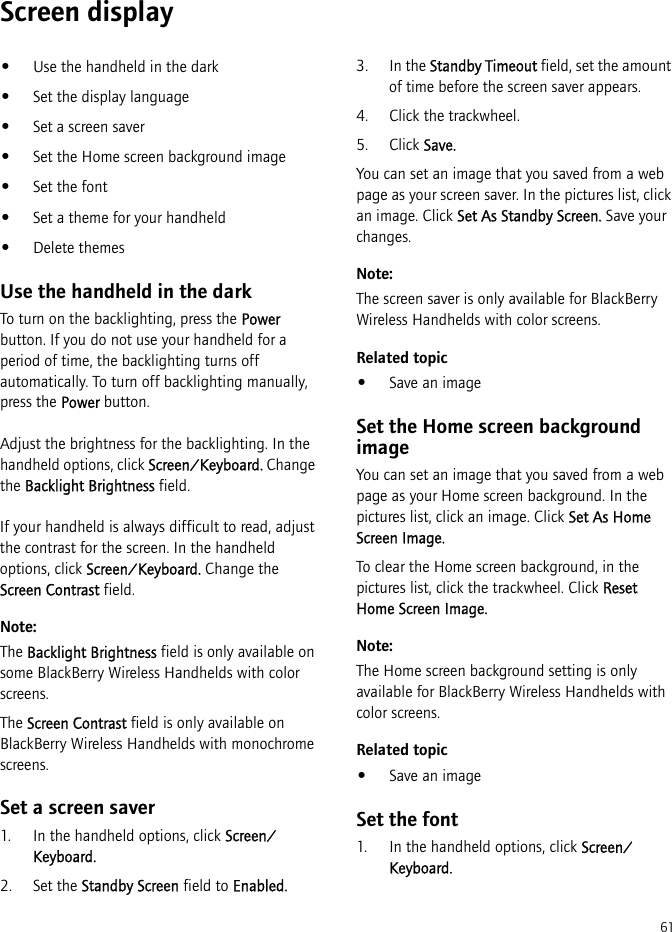 61Screen display•Use the handheld in the dark•Set the display language•Set a screen saver•Set the Home screen background image•Set the font•Set a theme for your handheld•Delete themesUse the handheld in the darkTo turn on the backlighting, press the Power button. If you do not use your handheld for a period of time, the backlighting turns off automatically. To turn off backlighting manually, press the Power button.Adjust the brightness for the backlighting. In the handheld options, click Screen/Keyboard. Change the Backlight Brightness field.If your handheld is always difficult to read, adjust the contrast for the screen. In the handheld options, click Screen/Keyboard. Change the Screen Contrast field.Note:The Backlight Brightness field is only available on some BlackBerry Wireless Handhelds with color screens.The Screen Contrast field is only available on BlackBerry Wireless Handhelds with monochrome screens.Set a screen saver1. In the handheld options, click Screen/Keyboard.2. Set the Standby Screen field to Enabled.3. In the Standby Timeout field, set the amount of time before the screen saver appears.4. Click the trackwheel.5. Click Save.You can set an image that you saved from a web page as your screen saver. In the pictures list, click an image. Click Set As Standby Screen. Save your changes.Note:The screen saver is only available for BlackBerry Wireless Handhelds with color screens.Related topic•Save an imageSet the Home screen background imageYou can set an image that you saved from a web page as your Home screen background. In the pictures list, click an image. Click Set As Home Screen Image. To clear the Home screen background, in the pictures list, click the trackwheel. Click Reset Home Screen Image.Note:The Home screen background setting is only available for BlackBerry Wireless Handhelds with color screens.Related topic•Save an imageSet the font1. In the handheld options, click Screen/Keyboard.