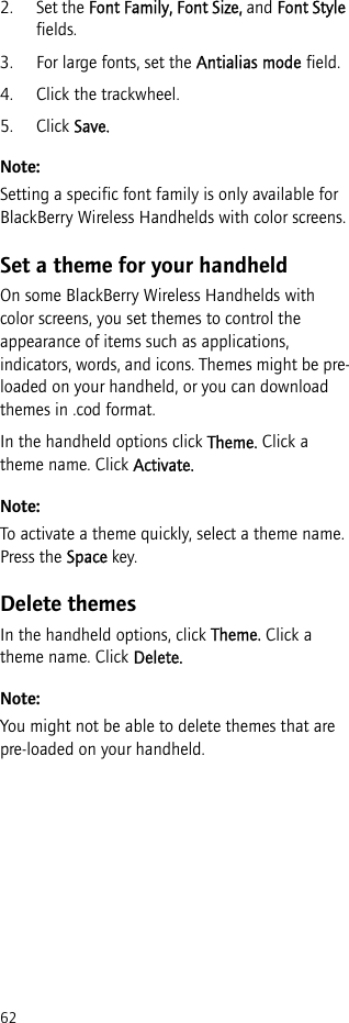 622. Set the Font Family, Font Size, and Font Style fields.3. For large fonts, set the Antialias mode field.4. Click the trackwheel.5. Click Save.Note:Setting a specific font family is only available for BlackBerry Wireless Handhelds with color screens.Set a theme for your handheldOn some BlackBerry Wireless Handhelds with color screens, you set themes to control the appearance of items such as applications, indicators, words, and icons. Themes might be pre-loaded on your handheld, or you can download themes in .cod format.In the handheld options click Theme. Click a theme name. Click Activate.Note:To activate a theme quickly, select a theme name. Press the Space key.Delete themesIn the handheld options, click Theme. Click a theme name. Click Delete.Note:You might not be able to delete themes that are pre-loaded on your handheld.