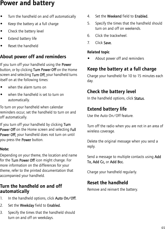 65Power and battery•Turn the handheld on and off automatically•Keep the battery at a full charge•Check the battery level•Extend battery life•Reset the handheldAbout power off and remindersIf you turn off your handheld using the Power button, or by clicking Turn Power Off on the Home screen and selecting Turn Off, your handheld turns itself on at the following times:•when the alarm turns on•when the handheld is set to turn on automatically.To turn on your handheld when calendar reminders occur, set the handheld to turn on and off automatically.If you turn off your handheld by clicking Turn Power Off on the Home screen and selecting Full Power Off, your handheld does not turn on until you press the Power button.Note:Depending on your theme, the location and name for the Turn Power Off icon might change. For more information on the differences for your theme, refer to the printed documentation that accompanied your handheld.Turn the handheld on and off automatically1. In the handheld options, click Auto On/Off.2. Set the Weekday field to Enabled.3. Specify the times that the handheld should turn on and off on weekdays.4. Set the Weekend field to Enabled.5. Specify the times that the handheld should turn on and off on weekends.6. Click the trackwheel.7. Click Save.Related topic•About power off and remindersKeep the battery at a full chargeCharge your handheld for 10 to 15 minutes each day.Check the battery levelIn the handheld options, click Status.Extend battery lifeUse the Auto On/Off feature.Turn off the radio when you are not in an area of wireless coverage.Delete the original message when you send a reply.Send a message to multiple contacts using Add To, Add Cc, or Add Bcc.Charge your handheld regularly.Reset the handheldRemove and reinsert the battery.