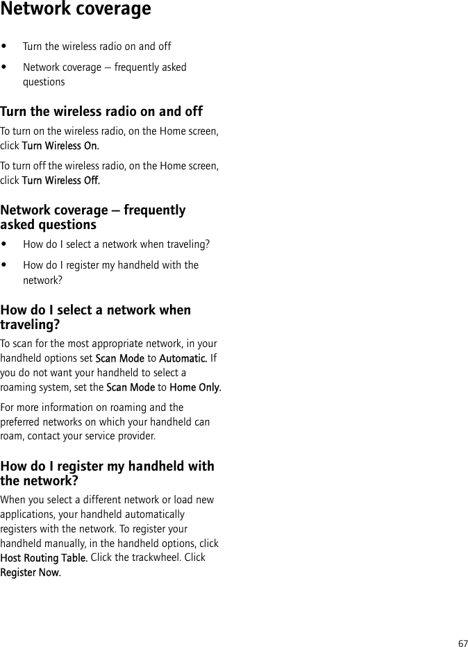 67Network coverage•Turn the wireless radio on and off•Network coverage — frequently asked questionsTurn the wireless radio on and offTo turn on the wireless radio, on the Home screen, click Turn Wireless On.To turn off the wireless radio, on the Home screen, click Turn Wireless Off.Network coverage — frequently asked questions•How do I select a network when traveling?•How do I register my handheld with the network?How do I select a network when traveling?To scan for the most appropriate network, in your handheld options set Scan Mode to Automatic. If you do not want your handheld to select a roaming system, set the Scan Mode to Home Only.For more information on roaming and the preferred networks on which your handheld can roam, contact your service provider.How do I register my handheld with the network?When you select a different network or load new applications, your handheld automatically registers with the network. To register your handheld manually, in the handheld options, click Host Routing Table. Click the trackwheel. Click Register Now.