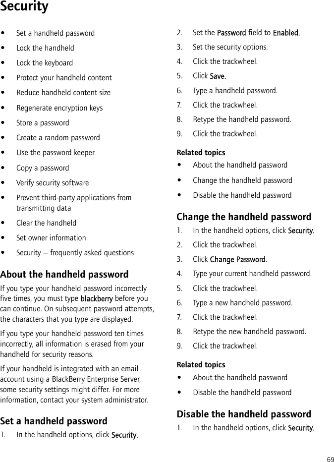 69Security•Set a handheld password•Lock the handheld•Lock the keyboard•Protect your handheld content•Reduce handheld content size•Regenerate encryption keys•Store a password•Create a random password•Use the password keeper•Copy a password•Verify security software•Prevent third-party applications from transmitting data•Clear the handheld•Set owner information•Security — frequently asked questionsAbout the handheld passwordIf you type your handheld password incorrectly five times, you must type blackberry before you can continue. On subsequent password attempts, the characters that you type are displayed.If you type your handheld password ten times incorrectly, all information is erased from your handheld for security reasons.If your handheld is integrated with an email account using a BlackBerry Enterprise Server, some security settings might differ. For more information, contact your system administrator.Set a handheld password1. In the handheld options, click Security.2. Set the Password field to Enabled.3. Set the security options.4. Click the trackwheel. 5. Click Save.6. Type a handheld password.7. Click the trackwheel.8. Retype the handheld password.9. Click the trackwheel.Related topics•About the handheld password•Change the handheld password•Disable the handheld passwordChange the handheld password1. In the handheld options, click Security.2. Click the trackwheel.3. Click Change Password.4. Type your current handheld password.5. Click the trackwheel.6. Type a new handheld password.7. Click the trackwheel.8. Retype the new handheld password.9. Click the trackwheel.Related topics•About the handheld password•Disable the handheld passwordDisable the handheld password1. In the handheld options, click Security.