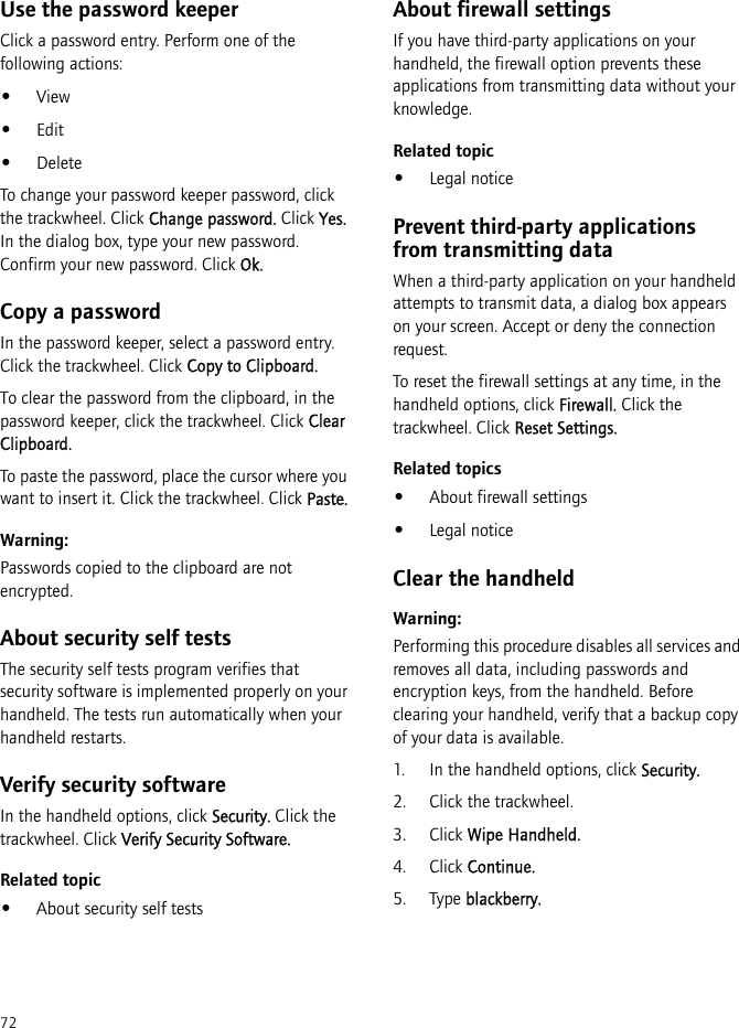 72Use the password keeperClick a password entry. Perform one of the following actions:•View•Edit•DeleteTo change your password keeper password, click the trackwheel. Click Change password. Click Yes. In the dialog box, type your new password. Confirm your new password. Click Ok.Copy a passwordIn the password keeper, select a password entry. Click the trackwheel. Click Copy to Clipboard.To clear the password from the clipboard, in the password keeper, click the trackwheel. Click Clear Clipboard.To paste the password, place the cursor where you want to insert it. Click the trackwheel. Click Paste.Warning:Passwords copied to the clipboard are not encrypted.About security self testsThe security self tests program verifies that security software is implemented properly on your handheld. The tests run automatically when your handheld restarts.Verify security softwareIn the handheld options, click Security. Click the trackwheel. Click Verify Security Software.Related topic•About security self testsAbout firewall settingsIf you have third-party applications on your handheld, the firewall option prevents these applications from transmitting data without your knowledge.Related topic•Legal noticePrevent third-party applications from transmitting dataWhen a third-party application on your handheld attempts to transmit data, a dialog box appears on your screen. Accept or deny the connection request.To reset the firewall settings at any time, in the handheld options, click Firewall. Click the trackwheel. Click Reset Settings.Related topics•About firewall settings•Legal noticeClear the handheldWarning:Performing this procedure disables all services and removes all data, including passwords and encryption keys, from the handheld. Before clearing your handheld, verify that a backup copy of your data is available.1. In the handheld options, click Security.2. Click the trackwheel.3. Click Wipe Handheld.4. Click Continue.5. Type blackberry.