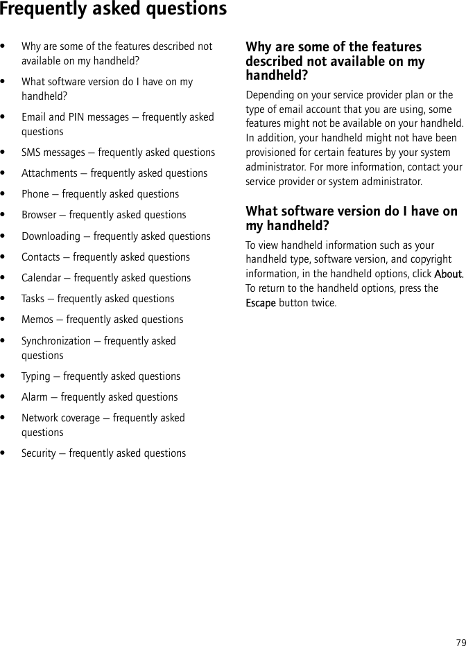 79Frequently asked questions•Why are some of the features described not available on my handheld?•What software version do I have on my handheld?•Email and PIN messages — frequently asked questions•SMS messages — frequently asked questions•Attachments — frequently asked questions•Phone — frequently asked questions•Browser — frequently asked questions•Downloading — frequently asked questions•Contacts — frequently asked questions•Calendar — frequently asked questions•Tasks — frequently asked questions•Memos — frequently asked questions•Synchronization — frequently asked questions•Typing — frequently asked questions•Alarm — frequently asked questions•Network coverage — frequently asked questions•Security — frequently asked questionsWhy are some of the features described not available on my handheld?Depending on your service provider plan or the type of email account that you are using, some features might not be available on your handheld. In addition, your handheld might not have been provisioned for certain features by your system administrator. For more information, contact your service provider or system administrator.What software version do I have on my handheld?To view handheld information such as your handheld type, software version, and copyright information, in the handheld options, click About. To return to the handheld options, press the Escape button twice.