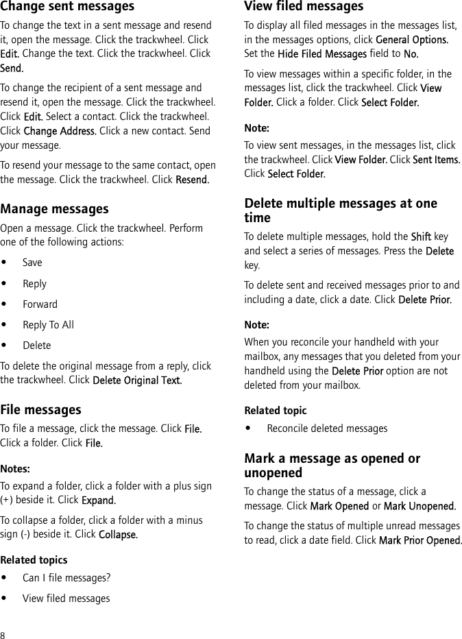 8Change sent messagesTo change the text in a sent message and resend it, open the message. Click the trackwheel. Click Edit. Change the text. Click the trackwheel. Click Send.To change the recipient of a sent message and resend it, open the message. Click the trackwheel. Click Edit. Select a contact. Click the trackwheel. Click Change Address. Click a new contact. Send your message.To resend your message to the same contact, open the message. Click the trackwheel. Click Resend.Manage messagesOpen a message. Click the trackwheel. Perform one of the following actions:•Save•Reply•Forward•Reply To All•DeleteTo delete the original message from a reply, click the trackwheel. Click Delete Original Text.File messagesTo file a message, click the message. Click File. Click a folder. Click File.Notes:To expand a folder, click a folder with a plus sign (+) beside it. Click Expand.To collapse a folder, click a folder with a minus sign (-) beside it. Click Collapse.Related topics•Can I file messages?•View filed messagesView filed messagesTo display all filed messages in the messages list, in the messages options, click General Options. Set the Hide Filed Messages field to No.To view messages within a specific folder, in the messages list, click the trackwheel. Click View Folder. Click a folder. Click Select Folder.Note:To view sent messages, in the messages list, click the trackwheel. Click View Folder. Click Sent Items. Click Select Folder.Delete multiple messages at one timeTo delete multiple messages, hold the Shift key and select a series of messages. Press the Delete key.To delete sent and received messages prior to and including a date, click a date. Click Delete Prior.Note:When you reconcile your handheld with your mailbox, any messages that you deleted from your handheld using the Delete Prior option are not deleted from your mailbox.Related topic•Reconcile deleted messagesMark a message as opened or unopenedTo change the status of a message, click a message. Click Mark Opened or Mark Unopened.To change the status of multiple unread messages to read, click a date field. Click Mark Prior Opened.