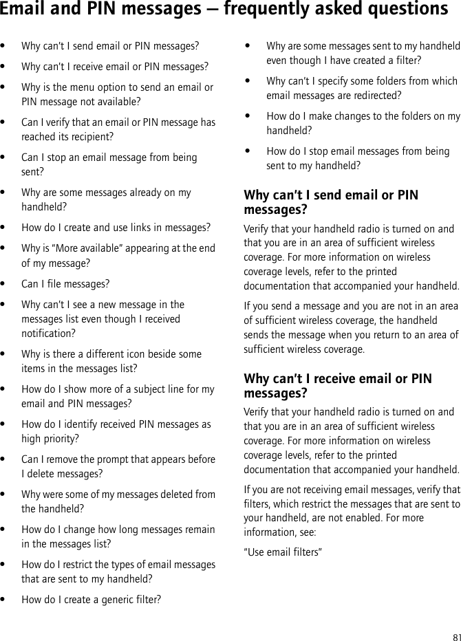 81Email and PIN messages — frequently asked questions•Why can’t I send email or PIN messages?•Why can’t I receive email or PIN messages?•Why is the menu option to send an email or PIN message not available?•Can I verify that an email or PIN message has reached its recipient?•Can I stop an email message from being sent?•Why are some messages already on my handheld?•How do I create and use links in messages?•Why is “More available” appearing at the end of my message?•Can I file messages?•Why can’t I see a new message in the messages list even though I received notification?•Why is there a different icon beside some items in the messages list?•How do I show more of a subject line for my email and PIN messages?•How do I identify received PIN messages as high priority?•Can I remove the prompt that appears before I delete messages?•Why were some of my messages deleted from the handheld?•How do I change how long messages remain in the messages list?•How do I restrict the types of email messages that are sent to my handheld?•How do I create a generic filter?•Why are some messages sent to my handheld even though I have created a filter?•Why can’t I specify some folders from which email messages are redirected?•How do I make changes to the folders on my handheld?•How do I stop email messages from being sent to my handheld?Why can’t I send email or PIN messages?Verify that your handheld radio is turned on and that you are in an area of sufficient wireless coverage. For more information on wireless coverage levels, refer to the printed documentation that accompanied your handheld.If you send a message and you are not in an area of sufficient wireless coverage, the handheld sends the message when you return to an area of sufficient wireless coverage.Why can’t I receive email or PIN messages?Verify that your handheld radio is turned on and that you are in an area of sufficient wireless coverage. For more information on wireless coverage levels, refer to the printed documentation that accompanied your handheld.If you are not receiving email messages, verify that filters, which restrict the messages that are sent to your handheld, are not enabled. For more information, see:“Use email filters”