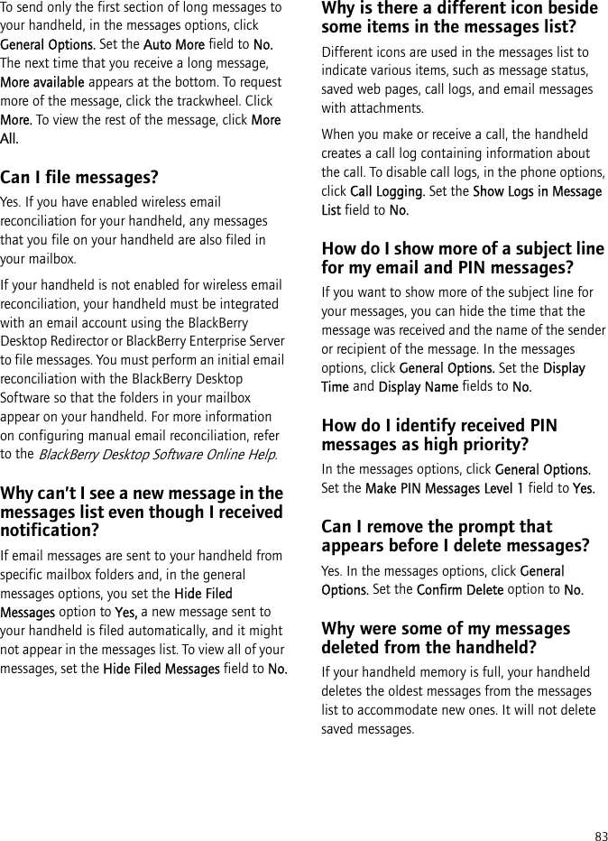 83To send only the first section of long messages to your handheld, in the messages options, click General Options. Set the Auto More field to No. The next time that you receive a long message, More available appears at the bottom. To request more of the message, click the trackwheel. Click More. To view the rest of the message, click More All.Can I file messages?Yes. If you have enabled wireless email reconciliation for your handheld, any messages that you file on your handheld are also filed in your mailbox.If your handheld is not enabled for wireless email reconciliation, your handheld must be integrated with an email account using the BlackBerry Desktop Redirector or BlackBerry Enterprise Server to file messages. You must perform an initial email reconciliation with the BlackBerry Desktop Software so that the folders in your mailbox appear on your handheld. For more information on configuring manual email reconciliation, refer to the BlackBerry Desktop Software Online Help.Why can’t I see a new message in the messages list even though I received notification?If email messages are sent to your handheld from specific mailbox folders and, in the general messages options, you set the Hide Filed Messages option to Yes, a new message sent to your handheld is filed automatically, and it might not appear in the messages list. To view all of your messages, set the Hide Filed Messages field to No.Why is there a different icon beside some items in the messages list?Different icons are used in the messages list to indicate various items, such as message status, saved web pages, call logs, and email messages with attachments.When you make or receive a call, the handheld creates a call log containing information about the call. To disable call logs, in the phone options, click Call Logging. Set the Show Logs in Message List field to No.How do I show more of a subject line for my email and PIN messages?If you want to show more of the subject line for your messages, you can hide the time that the message was received and the name of the sender or recipient of the message. In the messages options, click General Options. Set the Display Time and Display Name fields to No.How do I identify received PIN messages as high priority?In the messages options, click General Options. Set the Make PIN Messages Level 1 field to Yes.Can I remove the prompt that appears before I delete messages?Yes. In the messages options, click General Options. Set the Confirm Delete option to No.Why were some of my messages deleted from the handheld?If your handheld memory is full, your handheld deletes the oldest messages from the messages list to accommodate new ones. It will not delete saved messages.