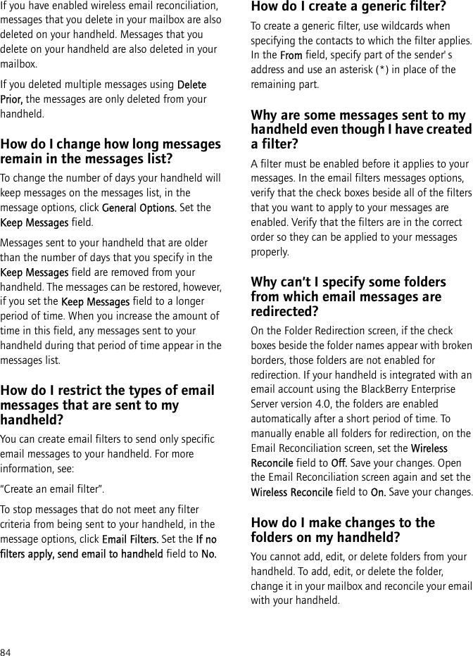 84If you have enabled wireless email reconciliation, messages that you delete in your mailbox are also deleted on your handheld. Messages that you delete on your handheld are also deleted in your mailbox. If you deleted multiple messages using Delete Prior, the messages are only deleted from your handheld.How do I change how long messages remain in the messages list?To change the number of days your handheld will keep messages on the messages list, in the message options, click General Options. Set the Keep Messages field.Messages sent to your handheld that are older than the number of days that you specify in the Keep Messages field are removed from your handheld. The messages can be restored, however, if you set the Keep Messages field to a longer period of time. When you increase the amount of time in this field, any messages sent to your handheld during that period of time appear in the messages list.How do I restrict the types of email messages that are sent to my handheld?You can create email filters to send only specific email messages to your handheld. For more information, see:“Create an email filter”.To stop messages that do not meet any filter criteria from being sent to your handheld, in the message options, click Email Filters. Set the If no filters apply, send email to handheld field to No.How do I create a generic filter?To create a generic filter, use wildcards when specifying the contacts to which the filter applies. In the From field, specify part of the sender&apos;s address and use an asterisk (*) in place of the remaining part.Why are some messages sent to my handheld even though I have created a filter?A filter must be enabled before it applies to your messages. In the email filters messages options, verify that the check boxes beside all of the filters that you want to apply to your messages are enabled. Verify that the filters are in the correct order so they can be applied to your messages properly.Why can’t I specify some folders from which email messages are redirected?On the Folder Redirection screen, if the check boxes beside the folder names appear with broken borders, those folders are not enabled for redirection. If your handheld is integrated with an email account using the BlackBerry Enterprise Server version 4.0, the folders are enabled automatically after a short period of time. To manually enable all folders for redirection, on the Email Reconciliation screen, set the Wireless Reconcile field to Off. Save your changes. Open the Email Reconciliation screen again and set the Wireless Reconcile field to On. Save your changes.How do I make changes to the folders on my handheld?You cannot add, edit, or delete folders from your handheld. To add, edit, or delete the folder, change it in your mailbox and reconcile your email with your handheld. 