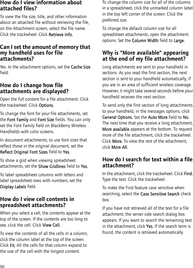 90How do I view information about attached files?To view the file size, title, and other information about an attached file without retrieving the file, on the Attachment screen, select the file name. Click the trackwheel. Click Retrieve Info.Can I set the amount of memory that my handheld uses for file attachments?Yes. In the attachment options, set the Cache Size field.How do I change how file attachments are displayed?Open the full content for a file attachment. Click the trackwheel. Click Options.To change the font for your file attachments, set the Font Family and Font Size fields. You can only set the Font Family field on BlackBerry Wireless Handhelds with color screens.In document attachments, to use font sizes that reflect those in the original document, set the Reflect Original Font Sizes field to Yes.To show a grid when viewing spreadsheet attachments, set the Show Gridlines field to Yes.To label spreadsheet columns with letters and label spreadsheet rows with numbers, set the Display Labels field.How do I view cell contents in spreadsheet attachments?When you select a cell, the contents appear at the top of the screen. If the contents are too long to see, click the cell. Click View Cell.To view the contents of all the cells in a column, click the column label at the top of the screen. Click Fit. All the cells for that column expand to the size of the cell with the longest content. To change the column size for all of the columns in a spreadsheet, click the unmarked column label in the top left corner of the screen. Click the preferred size.To change the default column size for all spreadsheet attachments, open the attachment options. Set the Column Width field to Large.Why is “More available” appearing at the end of my file attachment?Long attachments are sent to your handheld in sections. As you read the first section, the next section is sent to your handheld automatically, if you are in an area of sufficient wireless coverage. However, it might take several seconds before your handheld receives the next section.To send only the first section of long attachments to your handheld, in the messages options, click General Options. Set the Auto More field to No. The next time that you receive a long attachment, More available appears at the bottom. To request more of the file attachment, click the trackwheel. Click More. To view the rest of the attachment, click More All.How do I search for text within a file attachment?In the attachment, click the trackwheel. Click Find. Type the text. Click the trackwheel. To make the Find feature case sensitive when searching, select the Case Sensitive Search check box.If you have not retrieved all of the text for a file attachment, the server side search dialog box appears. If you want to search the remaining text in the attachment, click Yes. If the search term is found, the content is retrieved automatically.