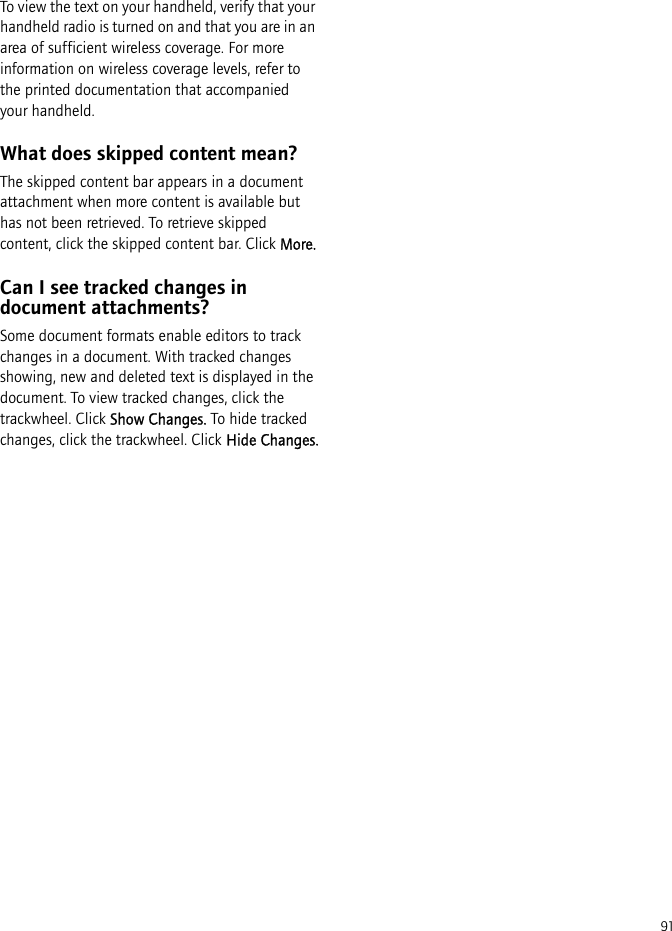 91To view the text on your handheld, verify that your handheld radio is turned on and that you are in an area of sufficient wireless coverage. For more information on wireless coverage levels, refer to the printed documentation that accompanied your handheld.What does skipped content mean?The skipped content bar appears in a document attachment when more content is available but has not been retrieved. To retrieve skipped content, click the skipped content bar. Click More.Can I see tracked changes in document attachments?Some document formats enable editors to track changes in a document. With tracked changes showing, new and deleted text is displayed in the document. To view tracked changes, click the trackwheel. Click Show Changes. To hide tracked changes, click the trackwheel. Click Hide Changes.