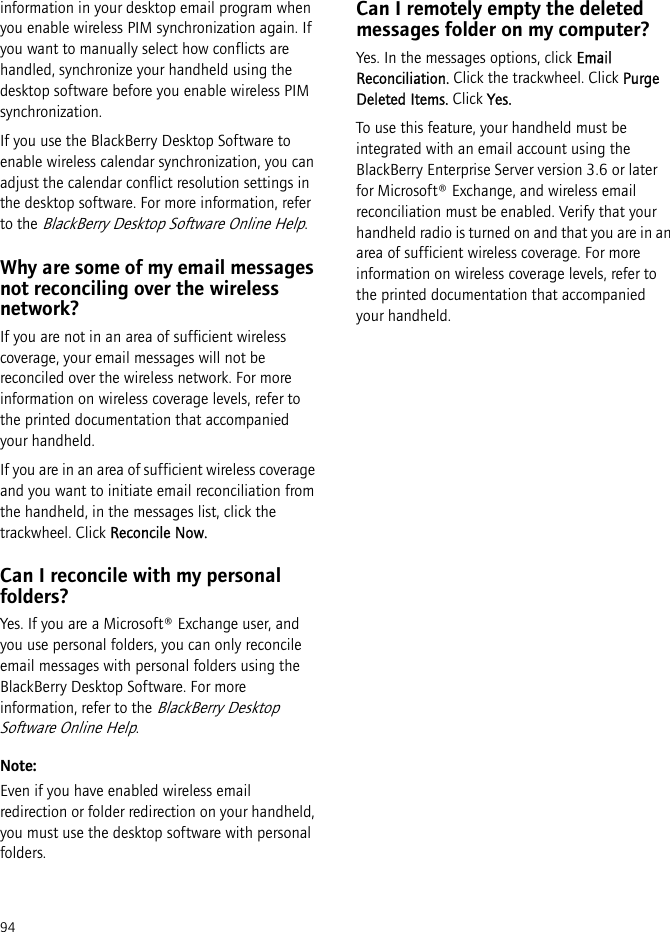 94information in your desktop email program when you enable wireless PIM synchronization again. If you want to manually select how conflicts are handled, synchronize your handheld using the desktop software before you enable wireless PIM synchronization.If you use the BlackBerry Desktop Software to enable wireless calendar synchronization, you can adjust the calendar conflict resolution settings in the desktop software. For more information, refer to the BlackBerry Desktop Software Online Help.Why are some of my email messages not reconciling over the wireless network?If you are not in an area of sufficient wireless coverage, your email messages will not be reconciled over the wireless network. For more information on wireless coverage levels, refer to the printed documentation that accompanied your handheld.If you are in an area of sufficient wireless coverage and you want to initiate email reconciliation from the handheld, in the messages list, click the trackwheel. Click Reconcile Now.Can I reconcile with my personal folders?Yes. If you are a Microsoft® Exchange user, and you use personal folders, you can only reconcile email messages with personal folders using the BlackBerry Desktop Software. For more information, refer to the BlackBerry Desktop Software Online Help.Note:Even if you have enabled wireless email redirection or folder redirection on your handheld, you must use the desktop software with personal folders.Can I remotely empty the deleted messages folder on my computer?Yes. In the messages options, click Email Reconciliation. Click the trackwheel. Click Purge Deleted Items. Click Yes.To use this feature, your handheld must be integrated with an email account using the BlackBerry Enterprise Server version 3.6 or later for Microsoft® Exchange, and wireless email reconciliation must be enabled. Verify that your handheld radio is turned on and that you are in an area of sufficient wireless coverage. For more information on wireless coverage levels, refer to the printed documentation that accompanied your handheld.