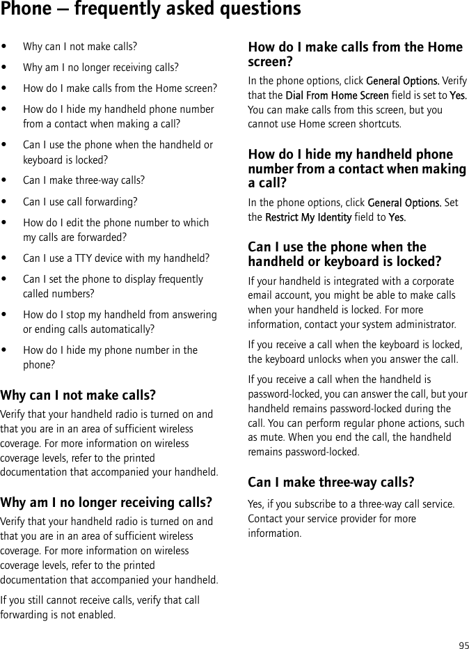 95Phone — frequently asked questions•Why can I not make calls?•Why am I no longer receiving calls?•How do I make calls from the Home screen?•How do I hide my handheld phone number from a contact when making a call?•Can I use the phone when the handheld or keyboard is locked?•Can I make three-way calls?•Can I use call forwarding?•How do I edit the phone number to which my calls are forwarded?•Can I use a TTY device with my handheld?•Can I set the phone to display frequently called numbers?•How do I stop my handheld from answering or ending calls automatically?•How do I hide my phone number in the phone?Why can I not make calls?Verify that your handheld radio is turned on and that you are in an area of sufficient wireless coverage. For more information on wireless coverage levels, refer to the printed documentation that accompanied your handheld.Why am I no longer receiving calls?Verify that your handheld radio is turned on and that you are in an area of sufficient wireless coverage. For more information on wireless coverage levels, refer to the printed documentation that accompanied your handheld.If you still cannot receive calls, verify that call forwarding is not enabled.How do I make calls from the Home screen?In the phone options, click General Options. Verify that the Dial From Home Screen field is set to Yes. You can make calls from this screen, but you cannot use Home screen shortcuts.How do I hide my handheld phone number from a contact when making a call?In the phone options, click General Options. Set the Restrict My Identity field to Yes.Can I use the phone when the handheld or keyboard is locked?If your handheld is integrated with a corporate email account, you might be able to make calls when your handheld is locked. For more information, contact your system administrator.If you receive a call when the keyboard is locked, the keyboard unlocks when you answer the call.If you receive a call when the handheld is password-locked, you can answer the call, but your handheld remains password-locked during the call. You can perform regular phone actions, such as mute. When you end the call, the handheld remains password-locked.Can I make three-way calls?Yes, if you subscribe to a three-way call service. Contact your service provider for more information.