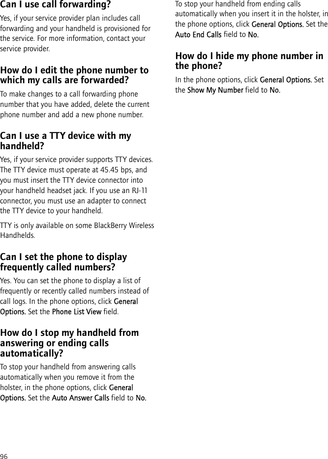 96Can I use call forwarding?Yes, if your service provider plan includes call forwarding and your handheld is provisioned for the service. For more information, contact your service provider.How do I edit the phone number to which my calls are forwarded?To make changes to a call forwarding phone number that you have added, delete the current phone number and add a new phone number.Can I use a TTY device with my handheld?Yes, if your service provider supports TTY devices. The TTY device must operate at 45.45 bps, and you must insert the TTY device connector into your handheld headset jack. If you use an RJ-11 connector, you must use an adapter to connect the TTY device to your handheld.TTY is only available on some BlackBerry Wireless Handhelds.Can I set the phone to display frequently called numbers?Yes. You can set the phone to display a list of frequently or recently called numbers instead of call logs. In the phone options, click General Options. Set the Phone List View field.How do I stop my handheld from answering or ending calls automatically?To stop your handheld from answering calls automatically when you remove it from the holster, in the phone options, click General Options. Set the Auto Answer Calls field to No.To stop your handheld from ending calls automatically when you insert it in the holster, in the phone options, click General Options. Set the Auto End Calls field to No.How do I hide my phone number in the phone?In the phone options, click General Options. Set the Show My Number field to No.