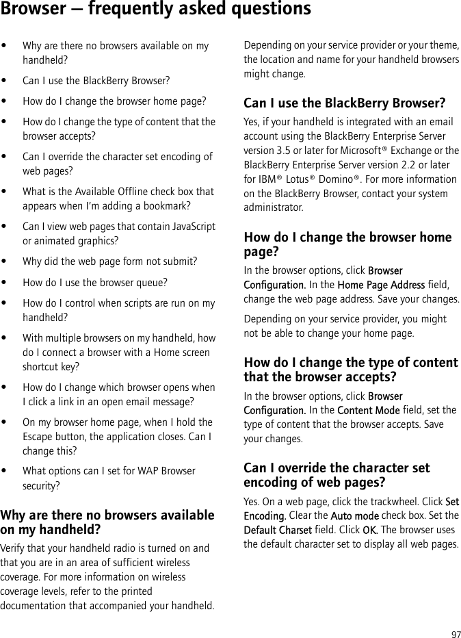 97Browser — frequently asked questions•Why are there no browsers available on my handheld?•Can I use the BlackBerry Browser?•How do I change the browser home page?•How do I change the type of content that the browser accepts?•Can I override the character set encoding of web pages?•What is the Available Offline check box that appears when I’m adding a bookmark?•Can I view web pages that contain JavaScript or animated graphics?•Why did the web page form not submit?•How do I use the browser queue?•How do I control when scripts are run on my handheld?•With multiple browsers on my handheld, how do I connect a browser with a Home screen shortcut key?•How do I change which browser opens when I click a link in an open email message?•On my browser home page, when I hold the Escape button, the application closes. Can I change this?•What options can I set for WAP Browser security?Why are there no browsers available on my handheld?Verify that your handheld radio is turned on and that you are in an area of sufficient wireless coverage. For more information on wireless coverage levels, refer to the printed documentation that accompanied your handheld.Depending on your service provider or your theme, the location and name for your handheld browsers might change.Can I use the BlackBerry Browser?Yes, if your handheld is integrated with an email account using the BlackBerry Enterprise Server version 3.5 or later for Microsoft® Exchange or the BlackBerry Enterprise Server version 2.2 or later for IBM® Lotus® Domino®. For more information on the BlackBerry Browser, contact your system administrator.How do I change the browser home page?In the browser options, click Browser Configuration. In the Home Page Address field, change the web page address. Save your changes.Depending on your service provider, you might not be able to change your home page.How do I change the type of content that the browser accepts?In the browser options, click Browser Configuration. In the Content Mode field, set the type of content that the browser accepts. Save your changes.Can I override the character set encoding of web pages?Yes. On a web page, click the trackwheel. Click Set Encoding. Clear the Auto mode check box. Set the Default Charset field. Click OK. The browser uses the default character set to display all web pages.