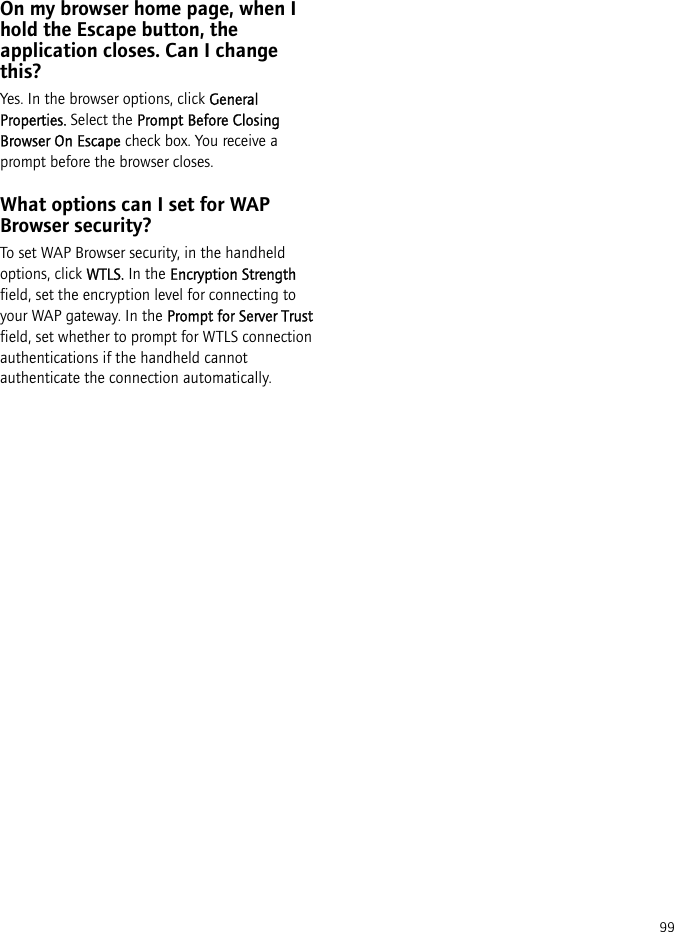 99On my browser home page, when I hold the Escape button, the application closes. Can I change this?Yes. In the browser options, click General Properties. Select the Prompt Before Closing Browser On Escape check box. You receive a prompt before the browser closes.What options can I set for WAP Browser security?To set WAP Browser security, in the handheld options, click WTLS. In the Encryption Strength field, set the encryption level for connecting to your WAP gateway. In the Prompt for Server Trust field, set whether to prompt for WTLS connection authentications if the handheld cannot authenticate the connection automatically.